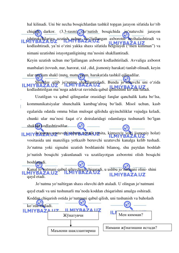  
 
hal kilinadi. Uni bir necha bosqichlardan tashkil topgan jarayon sifatida ko‘rib 
chiqish darkor. (3.3-rasm). Jo‘natish bosqichida jo‘natuvchi jarayon 
ishtirokchilariga uzatish uchun mo‘ljallangan axborotni loyihalashtiradi va 
kodlashtiradi, ya’ni o‘zini yakka shaxs sifatida belgilaydi (“men kimman”) va 
nimani uzatishni istayotganligining ma’nosini shakllantiradi. 
Keyin uzatish uchun mo‘ljallangan axborot kodlashtiriladi. Avvaliga axborot 
manbalari (tovush, nur, harorat, xid , did, jismoniy harakat) tanlab olinadi, keyin 
ular ma’lum shakl (nutq, matn, rasm, harakat)da tashkil qilinadilar. 
Shunday qilib jo‘natma shakllantiriladi, Bunda jo‘natuvchi uni o‘zida 
kodlashtirilgan ma’noga adekvat ravishda qabul qilinishini ko‘zda tutadi. 
Uzatilgan va qabul qilinganlar orasidagi farqlar qanchalik katta bo‘lsa, 
kommunikatsiyalar shunchalik kambag‘alroq bo‘ladi. Misol uchun, kasb 
egalarida odatda omma bilan muloqat qilishda qiyinchiliklar vujudga keladi, 
chunki ular ma’nosi faqat o‘z doiralaridagi odamlarga tushunarli bo‘lgan 
shaklda kodlashtiradilar. 
Jo‘natma uzatuvchi (shaxs, texnik vosita, kimyoviy yoki jismoniy holat) 
vositasida uni manziliga yetkazib beruvchi uzatuvchi kanalga kelib tushadi. 
Jo‘natma yoki signalni uzatish boshlanishi bilanoq, shu paytdan boshlab 
jo‘natish bosqichi yakunlanadi va uzatilayotgan axborotni olish bosqichi 
boshlanadi. 
Kanal jo‘natmani qabul qiluvchiga chiqaradi, u ushbu jo‘natmani olini- shini 
qayd etadi. 
Jo‘natma yo‘naltirgan shaxs oluvchi deb ataladi. U olingan jo‘natmani 
qayd etadi va uni tushunarli ma’noda koddan chiqarishni amalga oshiradi. 
Koddan chiqarish ostida jo‘natmani qabul qilish, uni tushunish va baholash 
ko‘zda tutiladi. 
 
 
 
Жўнатувчи 
Маънони шакллантириш 
 
Мен кимман? 
Нимани жўнатишни истади? 
истади? 
 
