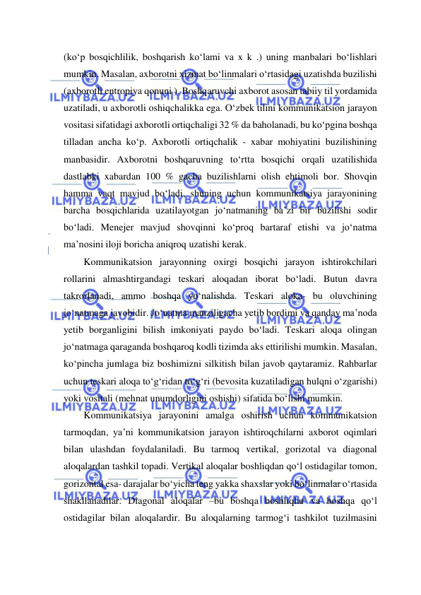  
 
(ko‘p bosqichlilik, boshqarish ko‘lami va x k .) uning manbalari bo‘lishlari 
mumkin. Masalan, axborotni xizmat bo‘linmalari o‘rtasidagi uzatishda buzilishi 
(axborotli entropiya qonuni ). Boshqaruvchi axborot asosan tabiiy til yordamida 
uzatiladi, u axborotli oshiqchalikka ega. O‘zbek tilini kommunikatsion jarayon 
vositasi sifatidagi axborotli ortiqchaligi 32 % da baholanadi, bu ko‘pgina boshqa 
tilladan ancha ko‘p. Axborotli ortiqchalik - xabar mohiyatini buzilishining 
manbasidir. Axborotni boshqaruvning to‘rtta bosqichi orqali uzatilishida 
dastlabki xabardan 100 % gacha buzilishlarni olish ehtimoli bor. Shovqin 
hamma vaqt mavjud bo‘ladi, shuning uchun kommunikatsiya jarayonining 
barcha bosqichlarida uzatilayotgan jo‘natmaning ba’zi bir buzilishi sodir 
bo‘ladi. Menejer mavjud shovqinni ko‘proq bartaraf etishi va jo‘natma 
ma’nosini iloji boricha aniqroq uzatishi kerak. 
Kommunikatsion jarayonning oxirgi bosqichi jarayon ishtirokchilari 
rollarini almashtirgandagi teskari aloqadan iborat bo‘ladi. Butun davra 
takrorlanadi, ammo boshqa yo‘nalishda. Teskari aloka- bu oluvchining 
jo‘natmaga javobidir. Jo‘natma manziligacha yetib bordimi va qanday ma’noda 
yetib borganligini bilish imkoniyati paydo bo‘ladi. Teskari aloqa olingan 
jo‘natmaga qaraganda boshqaroq kodli tizimda aks ettirilishi mumkin. Masalan, 
ko‘pincha jumlaga biz boshimizni silkitish bilan javob qaytaramiz. Rahbarlar 
uchun teskari aloqa to‘g‘ridan to‘g‘ri (bevosita kuzatiladigan hulqni o‘zgarishi) 
yoki vositali (mehnat unumdorligini oshishi) sifatida bo‘lishi mumkin. 
Kommunikatsiya jarayonini amalga oshirish uchun kommunikatsion 
tarmoqdan, ya’ni kommunikatsion jarayon ishtiroqchilarni axborot oqimlari 
bilan ulashdan foydalaniladi. Bu tarmoq vertikal, gorizotal va diagonal 
aloqalardan tashkil topadi. Vertikal aloqalar boshliqdan qo‘l ostidagilar tomon, 
gorizontal esa- darajalar bo‘yicha teng yakka shaxslar yoki bo‘linmalar o‘rtasida 
shakllanadilar. Diagonal aloqalar –bu boshqa boshliqlar va boshqa qo‘l 
ostidagilar bilan aloqalardir. Bu aloqalarning tarmog‘i tashkilot tuzilmasini 
