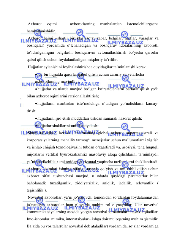  
 
 Axborot 
oqimi 
– 
axborotlarning 
manbalardan 
istemolchilargacha 
harakatlanishidir. 
 Axborot hajmi –shartli birliklar (so‘z, xabar, belgilar, harflar, varaqlar va 
boshqalar) yordamida o‘lchanadigan va boshqaruv idoralarining axborotli 
to‘ldirilganligini belgilash, boshqaruvni avtomatlashtirish bo‘yicha qarorlar 
qabul qilish uchun foydalaniladigan miqdoriy ta’rifdir. 
 Hujjatlar aylanishini loyihalashtirishda quyidagilar ta’minlanishi kerak. 
 har bir hujjatda qarorlar qabul qilish uchun zaruriy va yetarlicha  
axborotlarning mavjudligi; 
 hujjatlar va ularda mavjud bo‘lgan ko‘rsatqichlarni bartaraf qilish yo‘li 
bilan axborot oqimlarini ratsionallashtirish; 
 hujjatlarni manbadan iste’molchiga o‘tadigan yo‘nalishlarni kamay- 
tirish; 
 hujjatlarni ijro etish muddatlari ustidan samarali nazorat qilish;  
 hujjatlar shakllarini unifikatsiyalash. 
 Shuni ta’kidlash kerakki, internetning global axborot supermagistrali va 
korporatsiyalarning mahalliy tarmog‘i menejerlar uchun ma’lumotlarni yig‘ish 
va ishlab chiqish texnologiyasini tubdan o‘zgartiradi va, asosiysi, teng huquqli 
mijozlarni vertikal byurokratizmsiz masofaviy aloqa qilishlarini ta’minlaydi, 
ya’ni sherikchilik xarakteridagi gorizontal vaqtincha tuzilmalarni shakllantiradi. 
 Axborot tizimlari ishning sifatiga tashxis qo‘yish va uni tahlil qilish uchun 
axborot sifati tushunchasi mavjud, u odatda quyidagi parametrlar bilan 
baholanadi: tuzatilganlik, ziddiyatsizlik, aniqlik, jadallik, relevantlik ( 
tegishlilik ). 
 Noverbal axborotlar, ya’ni jo‘natuvchi tomonidan so‘zlardan foydalanmasdan 
jo‘natilgan axborotlar ham g‘oyatda muhim rol o‘ynaydilar. Ular noverbal 
kommunikatsiyalarning asosida yotgan noverbal jo‘natmalarni tashkil qiladilar. 
Imo-ishoralar, mimika, intonatsiyalar – ishga doir muloqatning muhim qismidir. 
Ba’zida bu vositalar(ular noverbal deb ataladilar) yordamida, so‘zlar yordamiga 
