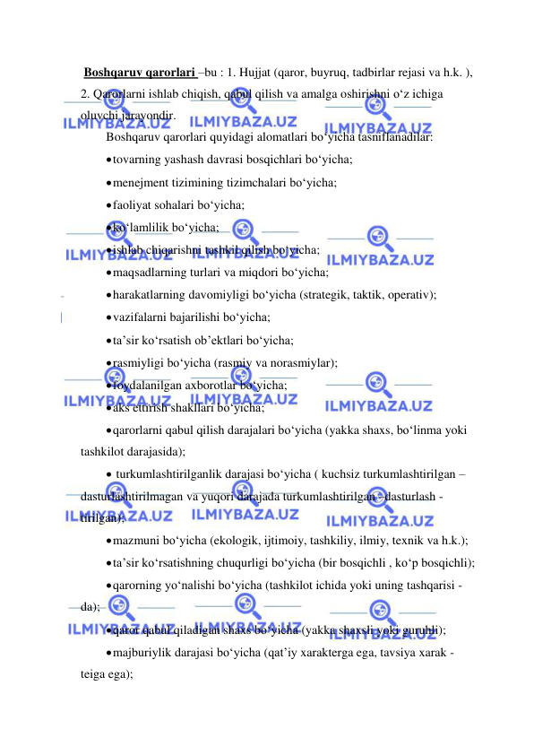  
 
 Boshqaruv qarorlari –bu : 1. Hujjat (qaror, buyruq, tadbirlar rejasi va h.k. ), 
2. Qarorlarni ishlab chiqish, qabul qilish va amalga oshirishni o‘z ichiga 
oluvchi jarayondir.  
Boshqaruv qarorlari quyidagi alomatlari bo‘yicha tasniflanadilar: 
 tovarning yashash davrasi bosqichlari bo‘yicha; 
 menejment tizimining tizimchalari bo‘yicha; 
 faoliyat sohalari bo‘yicha; 
 ko‘lamlilik bo‘yicha; 
 ishlab chiqarishni tashkil qilish bo‘yicha; 
 maqsadlarning turlari va miqdori bo‘yicha; 
 harakatlarning davomiyligi bo‘yicha (strategik, taktik, operativ); 
 vazifalarni bajarilishi bo‘yicha; 
 ta’sir ko‘rsatish ob’ektlari bo‘yicha; 
 rasmiyligi bo‘yicha (rasmiy va norasmiylar); 
 foydalanilgan axborotlar bo‘yicha; 
 aks ettirish shakllari bo‘yicha; 
 qarorlarni qabul qilish darajalari bo‘yicha (yakka shaxs, bo‘linma yoki 
tashkilot darajasida); 
  turkumlashtirilganlik darajasi bo‘yicha ( kuchsiz turkumlashtirilgan –
dasturlashtirilmagan va yuqori darajada turkumlashtirilgan –dasturlash -
tirilgan); 
 mazmuni bo‘yicha (ekologik, ijtimoiy, tashkiliy, ilmiy, texnik va h.k.); 
 ta’sir ko‘rsatishning chuqurligi bo‘yicha (bir bosqichli , ko‘p bosqichli); 
 qarorning yo‘nalishi bo‘yicha (tashkilot ichida yoki uning tashqarisi -
da); 
 qaror qabul qiladigan shaxs bo‘yicha (yakka shaxsli yoki guruhli); 
 majburiylik darajasi bo‘yicha (qat’iy xarakterga ega, tavsiya xarak -
teiga ega); 
