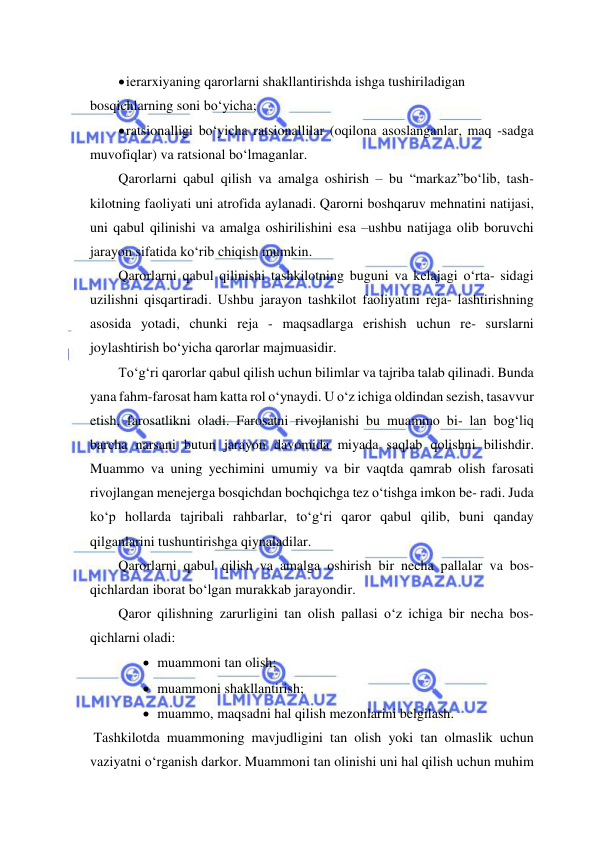  
 
 ierarxiyaning qarorlarni shakllantirishda ishga tushiriladigan 
bosqichlarning soni bo‘yicha; 
 ratsionalligi bo‘yicha ratsionallilar (oqilona asoslanganlar, maq -sadga 
muvofiqlar) va ratsional bo‘lmaganlar. 
Qarorlarni qabul qilish va amalga oshirish – bu “markaz”bo‘lib, tash- 
kilotning faoliyati uni atrofida aylanadi. Qarorni boshqaruv mehnatini natijasi, 
uni qabul qilinishi va amalga oshirilishini esa –ushbu natijaga olib boruvchi 
jarayon sifatida ko‘rib chiqish mumkin. 
Qarorlarni qabul qilinishi tashkilotning buguni va kelajagi o‘rta- sidagi 
uzilishni qisqartiradi. Ushbu jarayon tashkilot faoliyatini reja- lashtirishning 
asosida yotadi, chunki reja - maqsadlarga erishish uchun re- surslarni 
joylashtirish bo‘yicha qarorlar majmuasidir. 
To‘g‘ri qarorlar qabul qilish uchun bilimlar va tajriba talab qilinadi. Bunda 
yana fahm-farosat ham katta rol o‘ynaydi. U o‘z ichiga oldindan sezish, tasavvur 
etish, farosatlikni oladi. Farosatni rivojlanishi bu muammo bi- lan bog‘liq 
barcha narsani butun jarayon davomida miyada saqlab qolishni bilishdir. 
Muammo va uning yechimini umumiy va bir vaqtda qamrab olish farosati 
rivojlangan menejerga bosqichdan bochqichga tez o‘tishga imkon be- radi. Juda 
ko‘p hollarda tajribali rahbarlar, to‘g‘ri qaror qabul qilib, buni qanday 
qilganlarini tushuntirishga qiynaladilar. 
Qarorlarni qabul qilish va amalga oshirish bir necha pallalar va bos- 
qichlardan iborat bo‘lgan murakkab jarayondir. 
Qaror qilishning zarurligini tan olish pallasi o‘z ichiga bir necha bos-
qichlarni oladi: 
 muammoni tan olish; 
 muammoni shakllantirish; 
 muammo, maqsadni hal qilish mezonlarini belgilash. 
 Tashkilotda muammoning mavjudligini tan olish yoki tan olmaslik uchun 
vaziyatni o‘rganish darkor. Muammoni tan olinishi uni hal qilish uchun muhim 
