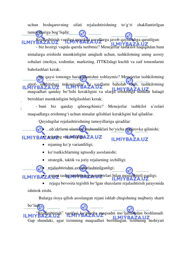  
 
uchun 
boshqaruvning 
sifati 
rejalashtirishning 
to‘g‘ri 
shakllantirilgan 
tamoyillariga bog‘liqdir. 
Rejalashtirish vazifasi quyidagi savollarga javob qaytarishga qaratilgan: 
- biz hozirgi vaqtda qaerda turibmiz? Menejerlar tashkilot haqiqatdan ham 
nimalarga erishishi mumkinligini aniqlash uchun, tashkilotning uning asosiy 
sohalari (moliya, xodimlar, marketing, ITTKI)dagi kuchli va zaif tomonlarini 
baholashlari kerak; 
- biz qaysi tomonga harakatlanishni xohlaymiz? Menejerlar tashkilotning 
atrof- muhitidagi imkoniyatlar va xavflarni baholab turib, tashkilotning 
maqsadlari qanday bo‘lishi kerakligini va ularga erishishga nimalar halaqit 
berishlari mumkinligini belgilashlari kerak; 
- buni 
biz 
qanday 
qilmoqchimiz? 
Menejerlar 
tashkilot 
a’zolari 
maqsadlarga erishmog‘i uchun nimalar qilishlari kerakligini hal qiladilar. 
 Quyidagilar rejalashtirishning tamoyillariga qiradilar: 
 
ob’ektlarni ularning muhumliklari bo‘yicha ranjirovka qilinishi; 
 rejaning muvofiqligi; 
 rejaning ko‘p variantliligi;  
 ko‘rsatkichlarning iqtisodiy asoslanishi; 
 strategik, taktik va joriy rejalarning izchilligi; 
 rejalashtirishni avtomatlashtirilganligi; 
 
rejani tashqi muhitning parametrlari bilan moslashtiril-ganligi; 
 
rejaga bevosita tegishli bo‘lgan shaxslarni rejalashtirish jarayonida 
ishtirok etishi. 
 Bularga rioya qilish asoslangan rejani ishlab chiqishning majburiy sharti 
bo‘ladi. 
“Rejalashtirish” vazifasi ko‘pincha maqsadni mo‘ljallashdan boshlanadi. 
Gap shundaki, agar tizimning maqsadlari berilmagan, tizimning mohiyati 
