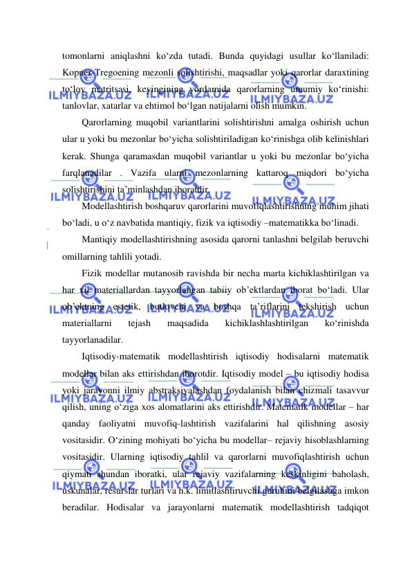  
 
tomonlarni aniqlashni ko‘zda tutadi. Bunda quyidagi usullar ko‘llaniladi: 
Kopner-Tregoening mezonli solishtirishi, maqsadlar yoki qarorlar daraxtining 
to‘lov matritsasi, keyingining yordamida qarorlarning umumiy ko‘rinishi: 
tanlovlar, xatarlar va ehtimol bo‘lgan natijalarni olish mumkin. 
Qarorlarning muqobil variantlarini solishtirishni amalga oshirish uchun 
ular u yoki bu mezonlar bo‘yicha solishtiriladigan ko‘rinishga olib kelinishlari 
kerak. Shunga qaramasdan muqobil variantlar u yoki bu mezonlar bo‘yicha 
farqlanadilar . Vazifa ularni mezonlarning kattaroq miqdori bo‘yicha 
solishtirishini ta’minlashdan iboratdir. 
Modellashtirish boshqaruv qarorlarini muvofiqlashtirishning muhim jihati 
bo‘ladi, u o‘z navbatida mantiqiy, fizik va iqtisodiy –matematikka bo‘linadi. 
Mantiqiy modellashtirishning asosida qarorni tanlashni belgilab beruvchi 
omillarning tahlili yotadi. 
Fizik modellar mutanosib ravishda bir necha marta kichiklashtirilgan va 
har xil materiallardan tayyorlangan tabiiy ob’ektlardan iborat bo‘ladi. Ular 
ob’ektning estetik, butlovchi va boshqa ta’riflarini tekshirish uchun 
materiallarni 
tejash 
maqsadida 
kichiklashlashtirilgan 
ko‘rinishda 
tayyorlanadilar. 
Iqtisodiy-matematik modellashtirish iqtisodiy hodisalarni matematik 
modellar bilan aks ettirishdan iborotdir. Iqtisodiy model – bu iqtisodiy hodisa 
yoki jarayonni ilmiy abstraksiyalashdan foydalanish bilan chizmali tasavvur 
qilish, uning o‘ziga xos alomatlarini aks ettirishdir. Matematik modellar – har 
qanday faoliyatni muvofiq-lashtirish vazifalarini hal qilishning asosiy 
vositasidir. O‘zining mohiyati bo‘yicha bu modellar– rejaviy hisoblashlarning 
vositasidir. Ularning iqtisodiy tahlil va qarorlarni muvofiqlashtirish uchun 
qiymati shundan iboratki, ular rejaviy vazifalarning keskinligini baholash, 
uskunalar, resurslar turlari va h.k. limitlashtiruvchi guruhini belgilashga imkon 
beradilar. Hodisalar va jarayonlarni matematik modellashtirish tadqiqot 
