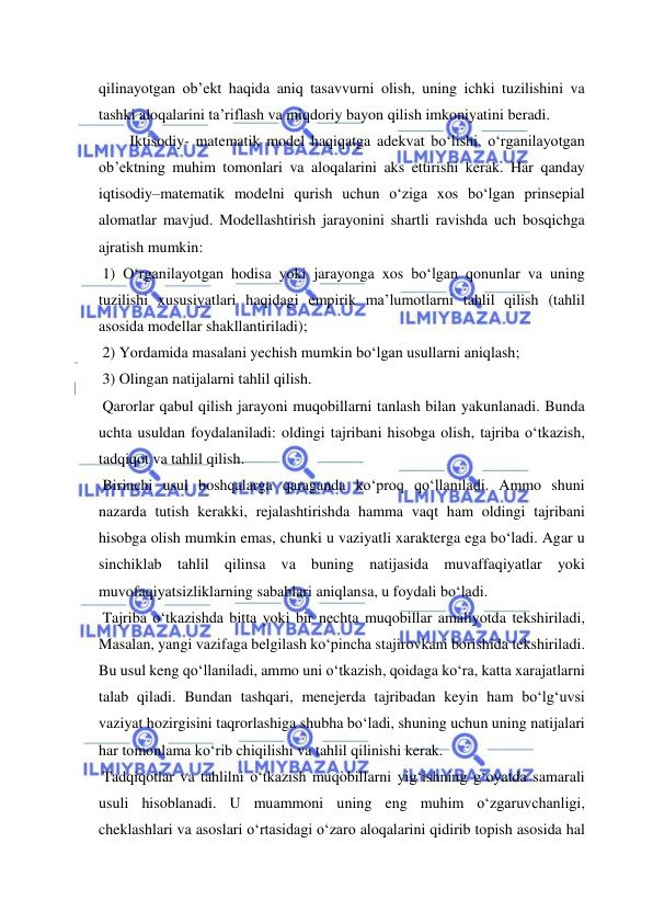  
 
qilinayotgan ob’ekt haqida aniq tasavvurni olish, uning ichki tuzilishini va 
tashki aloqalarini ta’riflash va miqdoriy bayon qilish imkoniyatini beradi. 
Iktisodiy- matematik model haqiqatga adekvat bo‘lishi, o‘rganilayotgan 
ob’ektning muhim tomonlari va aloqalarini aks ettirishi kerak. Har qanday 
iqtisodiy–matematik modelni qurish uchun o‘ziga xos bo‘lgan prinsepial 
alomatlar mavjud. Modellashtirish jarayonini shartli ravishda uch bosqichga 
ajratish mumkin: 
 1) O‘rganilayotgan hodisa yoki jarayonga xos bo‘lgan qonunlar va uning 
tuzilishi xususiyatlari haqidagi empirik ma’lumotlarni tahlil qilish (tahlil 
asosida modellar shakllantiriladi); 
 2) Yordamida masalani yechish mumkin bo‘lgan usullarni aniqlash; 
 3) Olingan natijalarni tahlil qilish. 
 Qarorlar qabul qilish jarayoni muqobillarni tanlash bilan yakunlanadi. Bunda 
uchta usuldan foydalaniladi: oldingi tajribani hisobga olish, tajriba o‘tkazish, 
tadqiqot va tahlil qilish. 
 Birinchi usul boshqalarga qaraganda ko‘proq qo‘llaniladi. Ammo shuni 
nazarda tutish kerakki, rejalashtirishda hamma vaqt ham oldingi tajribani 
hisobga olish mumkin emas, chunki u vaziyatli xarakterga ega bo‘ladi. Agar u 
sinchiklab tahlil qilinsa va buning natijasida muvaffaqiyatlar yoki 
muvofaqiyatsizliklarning sabablari aniqlansa, u foydali bo‘ladi. 
 Tajriba o‘tkazishda bitta yoki bir nechta muqobillar amaliyotda tekshiriladi, 
Masalan, yangi vazifaga belgilash ko‘pincha stajirovkani borishida tekshiriladi. 
Bu usul keng qo‘llaniladi, ammo uni o‘tkazish, qoidaga ko‘ra, katta xarajatlarni 
talab qiladi. Bundan tashqari, menejerda tajribadan keyin ham bo‘lg‘uvsi 
vaziyat hozirgisini taqrorlashiga shubha bo‘ladi, shuning uchun uning natijalari 
har tomonlama ko‘rib chiqilishi va tahlil qilinishi kerak. 
 Tadqiqotlar va tahlilni o‘tkazish muqobillarni yig‘ishning g‘oyatda samarali 
usuli hisoblanadi. U muammoni uning eng muhim o‘zgaruvchanligi, 
cheklashlari va asoslari o‘rtasidagi o‘zaro aloqalarini qidirib topish asosida hal 
