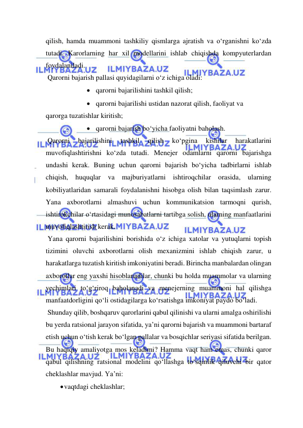  
 
qilish, hamda muammoni tashkiliy qismlarga ajratish va o‘rganishni ko‘zda 
tutadi. Karorlarning har xil modellarini ishlab chiqishda kompyuterlardan 
foydalaniladi. 
 Qarorni bajarish pallasi quyidagilarni o‘z ichiga oladi: 
 qarorni bajarilishini tashkil qilish; 
 qarorni bajarilishi ustidan nazorat qilish, faoliyat va  
qarorga tuzatishlar kiritish; 
 qarorni bajarish bo‘yicha faoliyatni baholash. 
 Qarorni 
bajarilishini 
tashkil 
qilish 
ko‘pgina 
kishilar 
harakatlarini 
muvofiqlashtirishni ko‘zda tutadi. Menejer odamlarni qarorni bajarishga 
undashi kerak. Buning uchun qarorni bajarish bo‘yicha tadbirlarni ishlab 
chiqish, huquqlar va majburiyatlarni ishtiroqchilar orasida, ularning 
kobiliyatlaridan samarali foydalanishni hisobga olish bilan taqsimlash zarur. 
Yana axborotlarni almashuvi uchun kommunikatsion tarmoqni qurish, 
ishtirokchilar o‘rtasidagi munosabatlarni tartibga solish, ularning manfaatlarini 
muvofiqlashtirish kerak.  
 Yana qarorni bajarilishini borishida o‘z ichiga xatolar va yutuqlarni topish 
tizimini oluvchi axborotlarni olish mexanizmini ishlab chiqish zarur, u 
harakatlarga tuzatish kiritish imkoniyatini beradi. Birincha manbalardan olingan 
axborotlar eng yaxshi hisoblanadilar, chunki bu holda muammolar va ularning 
yechimlari to‘g‘riroq baholanadi va menejerning muammoni hal qilishga 
manfaatdorligini qo‘li ostidagilarga ko‘rsatishga imkoniyat paydo bo‘ladi. 
 Shunday qilib, boshqaruv qarorlarini qabul qilinishi va ularni amalga oshirilishi 
bu yerda ratsional jarayon sifatida, ya’ni qarorni bajarish va muammoni bartaraf 
etish uchun o‘tish kerak bo‘lgan pallalar va bosqichlar seriyasi sifatida berilgan. 
Bu haqiqiy amaliyotga mos keladimi? Hamma vaqt ham emas, chunki qaror 
qabul qilishning ratsional modelini qo‘llashga to‘sqinlik qiluvchi bir qator 
cheklashlar mavjud. Ya’ni: 
 vaqtdagi cheklashlar; 
