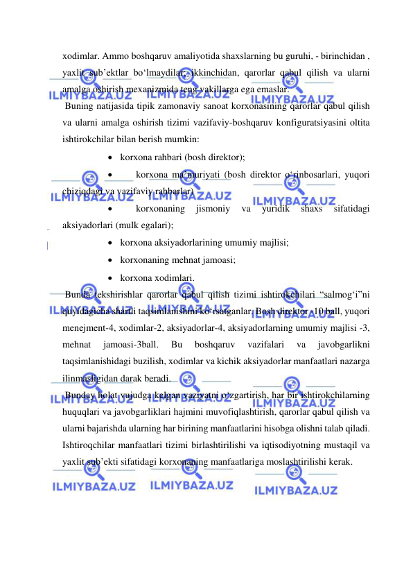  
 
xodimlar. Ammo boshqaruv amaliyotida shaxslarning bu guruhi, - birinchidan , 
yaxlit sub’ektlar bo‘lmaydilar; ikkinchidan, qarorlar qabul qilish va ularni 
amalga oshirish mexanizmida teng vakillarga ega emaslar. 
 Buning natijasida tipik zamonaviy sanoat korxonasining qarorlar qabul qilish 
va ularni amalga oshirish tizimi vazifaviy-boshqaruv konfiguratsiyasini oltita 
ishtirokchilar bilan berish mumkin: 
 korxona rahbari (bosh direktor); 
 
korxona ma’muriyati (bosh direktor o‘rinbosarlari, yuqori 
chiziqdagi va vazifaviy rahbarlar) 
 
korxonaning 
jismoniy 
va 
yuridik 
shaxs 
sifatidagi 
aksiyadorlari (mulk egalari); 
 korxona aksiyadorlarining umumiy majlisi; 
 korxonaning mehnat jamoasi; 
 korxona xodimlari. 
 Bunda tekshirishlar qarorlar qabul qilish tizimi ishtirokchilari “salmog‘i”ni 
quyidagicha shartli taqsimlanishini ko‘rsatganlar. Bosh direktor -10 ball, yuqori 
menejment-4, xodimlar-2, aksiyadorlar-4, aksiyadorlarning umumiy majlisi -3, 
mehnat 
jamoasi-3ball. 
Bu 
boshqaruv 
vazifalari 
va 
javobgarlikni 
taqsimlanishidagi buzilish, xodimlar va kichik aksiyadorlar manfaatlari nazarga 
ilinmasligidan darak beradi. 
 Bunday holat vujudga kelgan vaziyatni o‘zgartirish, har bir ishtirokchilarning 
huquqlari va javobgarliklari hajmini muvofiqlashtirish, qarorlar qabul qilish va 
ularni bajarishda ularning har birining manfaatlarini hisobga olishni talab qiladi. 
Ishtiroqchilar manfaatlari tizimi birlashtirilishi va iqtisodiyotning mustaqil va 
yaxlit sub’ekti sifatidagi korxonaning manfaatlariga moslashtirilishi kerak. 
 
 
 
