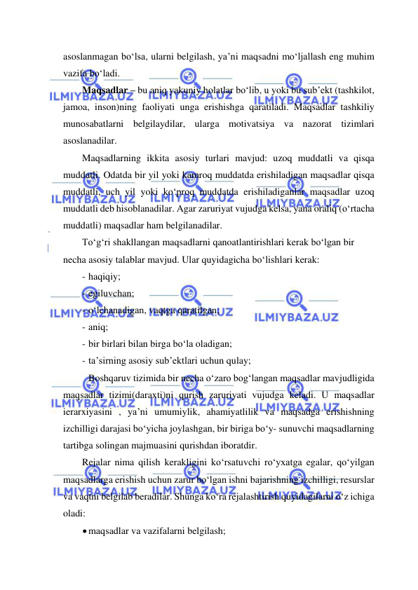  
 
asoslanmagan bo‘lsa, ularni belgilash, ya’ni maqsadni mo‘ljallash eng muhim 
vazifa bo‘ladi. 
Maqsadlar – bu aniq yakuniy holatlar bo‘lib, u yoki bu sub’ekt (tashkilot, 
jamoa, inson)ning faoliyati unga erishishga qaratiladi. Maqsadlar tashkiliy 
munosabatlarni belgilaydilar, ularga motivatsiya va nazorat tizimlari 
asoslanadilar. 
Maqsadlarning ikkita asosiy turlari mavjud: uzoq muddatli va qisqa 
muddatli. Odatda bir yil yoki kamroq muddatda erishiladigan maqsadlar qisqa 
muddatli, uch yil yoki ko‘proq muddatda erishiladiganlar maqsadlar uzoq 
muddatli deb hisoblanadilar. Agar zaruriyat vujudga kelsa, yana oraliq (o‘rtacha 
muddatli) maqsadlar ham belgilanadilar. 
To‘g‘ri shakllangan maqsadlarni qanoatlantirishlari kerak bo‘lgan bir 
necha asosiy talablar mavjud. Ular quyidagicha bo‘lishlari kerak: 
- haqiqiy; 
- egiluvchan; 
- o‘lchanadigan, vaqtga qaratilgan; 
- aniq; 
- bir birlari bilan birga bo‘la oladigan; 
- ta’sirning asosiy sub’ektlari uchun qulay; 
 Boshqaruv tizimida bir necha o‘zaro bog‘langan maqsadlar mavjudligida 
maqsadlar tizimi(daraxti)ni qurish zaruriyati vujudga keladi. U maqsadlar 
ierarxiyasini , ya’ni umumiylik, ahamiyatlilik va maqsadga erishishning 
izchilligi darajasi bo‘yicha joylashgan, bir biriga bo‘y- sunuvchi maqsadlarning 
tartibga solingan majmuasini qurishdan iboratdir. 
Rejalar nima qilish kerakligini ko‘rsatuvchi ro‘yxatga egalar, qo‘yilgan 
maqsadlarga erishish uchun zarur bo‘lgan ishni bajarishning izchilligi, resurslar 
va vaqtni belgilab beradilar. Shunga ko‘ra rejalashtirish quyidagilarni o‘z ichiga 
oladi: 
 maqsadlar va vazifalarni belgilash; 
