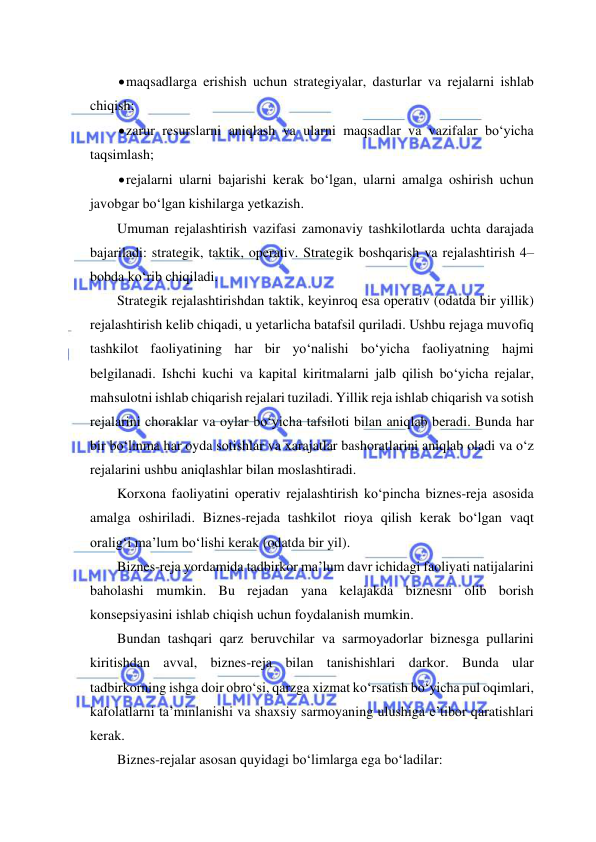  
 
 maqsadlarga erishish uchun strategiyalar, dasturlar va rejalarni ishlab 
chiqish; 
 zarur resurslarni aniqlash va ularni maqsadlar va vazifalar bo‘yicha 
taqsimlash; 
 rejalarni ularni bajarishi kerak bo‘lgan, ularni amalga oshirish uchun 
javobgar bo‘lgan kishilarga yetkazish. 
Umuman rejalashtirish vazifasi zamonaviy tashkilotlarda uchta darajada 
bajariladi: strategik, taktik, operativ. Strategik boshqarish va rejalashtirish 4–
bobda ko‘rib chiqiladi. 
Strategik rejalashtirishdan taktik, keyinroq esa operativ (odatda bir yillik) 
rejalashtirish kelib chiqadi, u yetarlicha batafsil quriladi. Ushbu rejaga muvofiq 
tashkilot faoliyatining har bir yo‘nalishi bo‘yicha faoliyatning hajmi 
belgilanadi. Ishchi kuchi va kapital kiritmalarni jalb qilish bo‘yicha rejalar, 
mahsulotni ishlab chiqarish rejalari tuziladi. Yillik reja ishlab chiqarish va sotish 
rejalarini choraklar va oylar bo‘yicha tafsiloti bilan aniqlab beradi. Bunda har 
bir bo‘linma har oyda sotishlar va xarajatlar bashoratlarini aniqlab oladi va o‘z 
rejalarini ushbu aniqlashlar bilan moslashtiradi. 
Korxona faoliyatini operativ rejalashtirish ko‘pincha biznes-reja asosida 
amalga oshiriladi. Biznes-rejada tashkilot rioya qilish kerak bo‘lgan vaqt 
oralig‘i ma’lum bo‘lishi kerak (odatda bir yil). 
Biznes-reja yordamida tadbirkor ma’lum davr ichidagi faoliyati natijalarini 
baholashi mumkin. Bu rejadan yana kelajakda biznesni olib borish 
konsepsiyasini ishlab chiqish uchun foydalanish mumkin. 
Bundan tashqari qarz beruvchilar va sarmoyadorlar biznesga pullarini 
kiritishdan avval, biznes-reja bilan tanishishlari darkor. Bunda ular 
tadbirkorning ishga doir obro‘si, qarzga xizmat ko‘rsatish bo‘yicha pul oqimlari, 
kafolatlarni ta’minlanishi va shaxsiy sarmoyaning ulushiga e’tibor qaratishlari 
kerak. 
Biznes-rejalar asosan quyidagi bo‘limlarga ega bo‘ladilar: 
