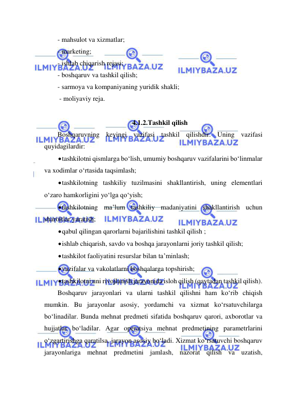  
 
- mahsulot va xizmatlar; 
- marketing; 
- ishlab chiqarish rejasi; 
- boshqaruv va tashkil qilish; 
- sarmoya va kompaniyaning yuridik shakli; 
 - moliyaviy reja. 
 
4.1.2.Tashkil qilish 
Boshqaruvning keyingi vazifasi tashkil qilishdir. Uning vazifasi 
quyidagilardir: 
 tashkilotni qismlarga bo‘lish, umumiy boshqaruv vazifalarini bo‘linmalar 
va xodimlar o‘rtasida taqsimlash; 
 tashkilotning tashkiliy tuzilmasini shakllantirish, uning elementlari 
o‘zaro hamkorligini yo‘lga qo‘yish; 
 tashkilotning ma’lum tashkiliy madaniyatini shakllantirish uchun 
sharoitlar yaratish; 
 qabul qilingan qarorlarni bajarilishini tashkil qilish ; 
 ishlab chiqarish, savdo va boshqa jarayonlarni joriy tashkil qilish; 
 tashkilot faoliyatini resurslar bilan ta’minlash; 
 vazifalar va vakolatlarni boshqalarga topshirish; 
 tashkilotni uni rivojlanish jarayonida isloh qilish (qaytadan tashkil qilish). 
Boshqaruv jarayonlari va ularni tashkil qilishni ham ko‘rib chiqish 
mumkin. Bu jarayonlar asosiy, yordamchi va xizmat ko‘rsatuvchilarga 
bo‘linadilar. Bunda mehnat predmeti sifatida boshqaruv qarori, axborotlar va 
hujjatlar bo‘ladilar. Agar operatsiya mehnat predmetining parametrlarini 
o‘zgartirishga qaratilsa, jarayon asosiy bo‘ladi. Xizmat ko‘rsatuvchi boshqaruv 
jarayonlariga mehnat predmetini jamlash, nazorat qilish va uzatish, 
