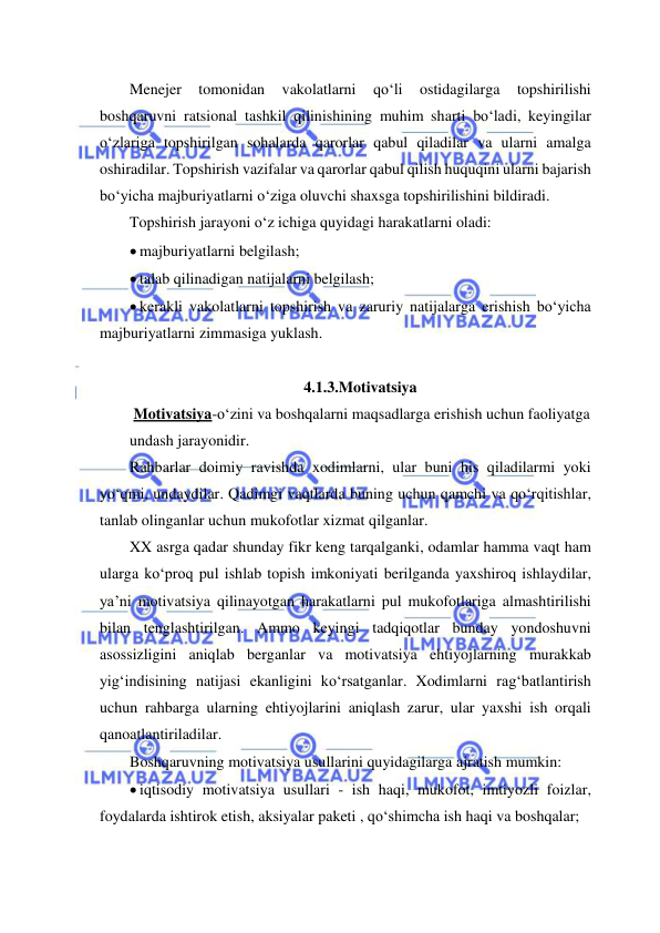  
 
Menejer 
tomonidan 
vakolatlarni 
qo‘li 
ostidagilarga 
topshirilishi 
boshqaruvni ratsional tashkil qilinishining muhim sharti bo‘ladi, keyingilar 
o‘zlariga topshirilgan sohalarda qarorlar qabul qiladilar va ularni amalga 
oshiradilar. Topshirish vazifalar va qarorlar qabul qilish huquqini ularni bajarish 
bo‘yicha majburiyatlarni o‘ziga oluvchi shaxsga topshirilishini bildiradi. 
Topshirish jarayoni o‘z ichiga quyidagi harakatlarni oladi: 
 majburiyatlarni belgilash; 
 talab qilinadigan natijalarni belgilash; 
 kerakli vakolatlarni topshirish va zaruriy natijalarga erishish bo‘yicha 
majburiyatlarni zimmasiga yuklash. 
 
4.1.3.Motivatsiya 
 Motivatsiya-o‘zini va boshqalarni maqsadlarga erishish uchun faoliyatga 
undash jarayonidir. 
Rahbarlar doimiy ravishda xodimlarni, ular buni his qiladilarmi yoki 
yo‘qmi, undaydilar. Qadimgi vaqtlarda buning uchun qamchi va qo‘rqitishlar, 
tanlab olinganlar uchun mukofotlar xizmat qilganlar.  
XX asrga qadar shunday fikr keng tarqalganki, odamlar hamma vaqt ham 
ularga ko‘proq pul ishlab topish imkoniyati berilganda yaxshiroq ishlaydilar, 
ya’ni motivatsiya qilinayotgan harakatlarni pul mukofotlariga almashtirilishi 
bilan tenglashtirilgan. Ammo keyingi tadqiqotlar bunday yondoshuvni 
asossizligini aniqlab berganlar va motivatsiya ehtiyojlarning murakkab 
yig‘indisining natijasi ekanligini ko‘rsatganlar. Xodimlarni rag‘batlantirish 
uchun rahbarga ularning ehtiyojlarini aniqlash zarur, ular yaxshi ish orqali 
qanoatlantiriladilar.  
Boshqaruvning motivatsiya usullarini quyidagilarga ajratish mumkin: 
 iqtisodiy motivatsiya usullari - ish haqi, mukofot, imtiyozli foizlar, 
foydalarda ishtirok etish, aksiyalar paketi , qo‘shimcha ish haqi va boshqalar; 
