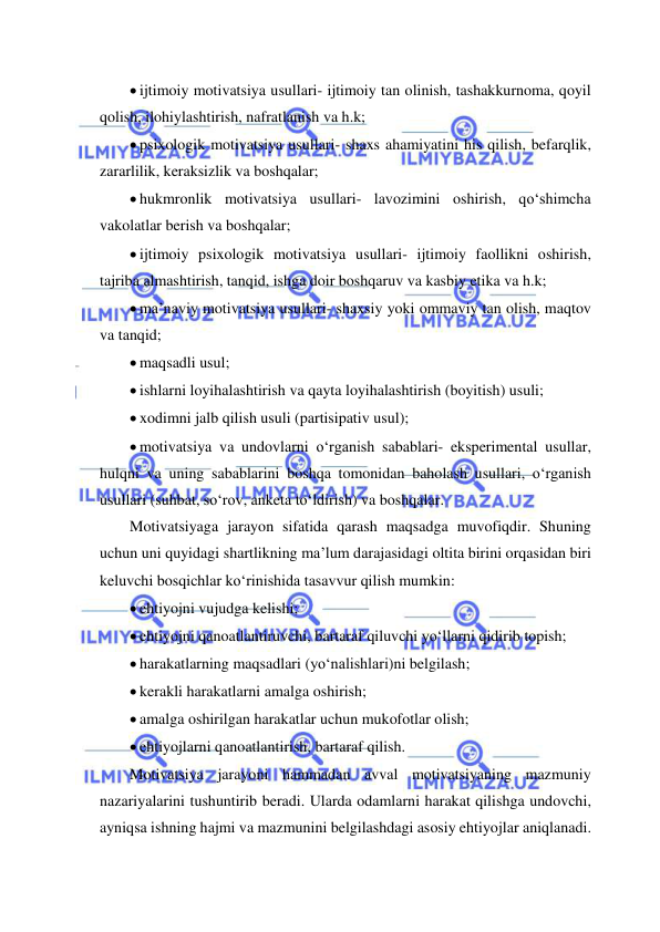  
 
 ijtimoiy motivatsiya usullari- ijtimoiy tan olinish, tashakkurnoma, qoyil 
qolish, ilohiylashtirish, nafratlanish va h.k; 
 psixologik motivatsiya usullari- shaxs ahamiyatini his qilish, befarqlik, 
zararlilik, keraksizlik va boshqalar; 
 hukmronlik motivatsiya usullari- lavozimini oshirish, qo‘shimcha 
vakolatlar berish va boshqalar; 
 ijtimoiy psixologik motivatsiya usullari- ijtimoiy faollikni oshirish, 
tajriba almashtirish, tanqid, ishga doir boshqaruv va kasbiy etika va h.k; 
 ma’naviy motivatsiya usullari- shaxsiy yoki ommaviy tan olish, maqtov 
va tanqid; 
 maqsadli usul; 
 ishlarni loyihalashtirish va qayta loyihalashtirish (boyitish) usuli; 
 xodimni jalb qilish usuli (partisipativ usul); 
 motivatsiya va undovlarni o‘rganish sabablari- eksperimental usullar, 
hulqni va uning sabablarini boshqa tomonidan baholash usullari, o‘rganish 
usullari (suhbat, so‘rov, anketa to‘ldirish) va boshqalar. 
Motivatsiyaga jarayon sifatida qarash maqsadga muvofiqdir. Shuning 
uchun uni quyidagi shartlikning ma’lum darajasidagi oltita birini orqasidan biri 
keluvchi bosqichlar ko‘rinishida tasavvur qilish mumkin: 
 ehtiyojni vujudga kelishi; 
 ehtiyojni qanoatlantiruvchi, bartaraf qiluvchi yo‘llarni qidirib topish; 
 harakatlarning maqsadlari (yo‘nalishlari)ni belgilash; 
 kerakli harakatlarni amalga oshirish; 
 amalga oshirilgan harakatlar uchun mukofotlar olish; 
 ehtiyojlarni qanoatlantirish, bartaraf qilish. 
Motivatsiya jarayoni hammadan avval motivatsiyaning mazmuniy 
nazariyalarini tushuntirib beradi. Ularda odamlarni harakat qilishga undovchi, 
ayniqsa ishning hajmi va mazmunini belgilashdagi asosiy ehtiyojlar aniqlanadi. 
