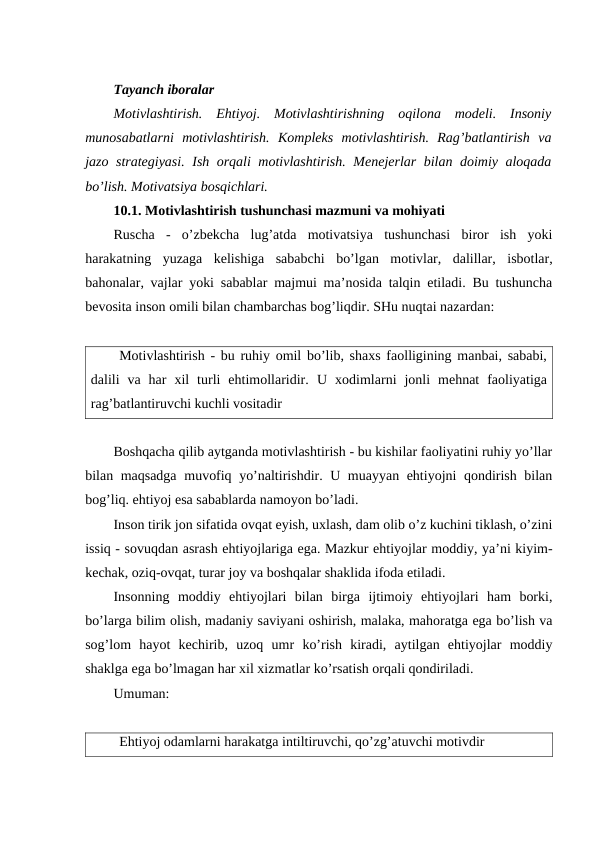 Tayanch iboralar
Motivlashtirish.  Ehtiyoj.  Motivlashtirishning  oqilona  modeli.  Insoniy
munosabatlarni  motivlashtirish.  Kompleks  motivlashtirish.  Rag’batlantirish  va
jazo strategiyasi. Ish orqali motivlashtirish. Menejerlar bilan doimiy aloqada
bo’lish. Motivatsiya bosqichlari.
10.1. Motivlashtirish tushunchasi mazmuni va mohiyati
Ruscha  -  o’zbekcha  lug’atda  motivatsiya  tushunchasi  biror  ish  yoki
harakatning  yuzaga  kelishiga  sababchi  bo’lgan  motivlar,  dalillar,  isbotlar,
bahonalar, vajlar yoki sabablar majmui ma’nosida talqin etiladi. Bu tushuncha
bevosita inson omili bilan chambarchas bog’liqdir. SHu nuqtai nazardan:
Motivlashtirish - bu ruhiy omil bo’lib, shaxs faolligining manbai, sababi,
dalili  va  har  xil  turli  ehtimollaridir.  U  xodimlarni  jonli  mehnat  faoliyatiga
rag’batlantiruvchi kuchli vositadir
Boshqacha qilib aytganda motivlashtirish - bu kishilar faoliyatini ruhiy yo’llar
bilan maqsadga muvofiq yo’naltirishdir. U muayyan ehtiyojni qondirish bilan
bog’liq. ehtiyoj esa sabablarda namoyon bo’ladi.
Inson tirik jon sifatida ovqat eyish, uxlash, dam olib o’z kuchini tiklash, o’zini
issiq - sovuqdan asrash ehtiyojlariga ega. Mazkur ehtiyojlar moddiy, ya’ni kiyim-
kechak, oziq-ovqat, turar joy va boshqalar shaklida ifoda etiladi.
Insonning  moddiy  ehtiyojlari  bilan  birga  ijtimoiy  ehtiyojlari  ham  borki,
bo’larga bilim olish, madaniy saviyani oshirish, malaka, mahoratga ega bo’lish va
sog’lom  hayot  kechirib,  uzoq  umr  ko’rish  kiradi,  aytilgan  ehtiyojlar  moddiy
shaklga ega bo’lmagan har xil xizmatlar ko’rsatish orqali qondiriladi.
Umuman:
Ehtiyoj odamlarni harakatga intiltiruvchi, qo’zg’atuvchi motivdir
