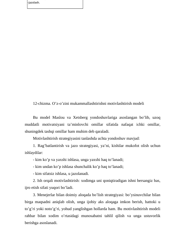 12-chizma. O’z-o’zini mukammallashtirishni motivlashtirish modeli
Bu  model  Maslou  va  Xetsberg  yondoshuvlariga  asoslangan  bo’lib,  uzoq
muddatli  motivatsiyani  ta’minlovchi  omillar  sifatida  nafaqat  ichki  omillar,
shuningdek tashqi omillar ham muhim deb qaraladi.
Motivlashtirish strategiyasini tanlashda uchta yondoshuv mavjud:
1. Rag’batlantirish va jazo strategiyasi, ya’ni, kishilar mukofot olish uchun
ishlaydilar:
- kim ko’p va yaxshi ishlasa, unga yaxshi haq to’lanadi;
- kim undan ko’p ishlasa shunchalik ko’p haq to’lanadi;
- kim sifatsiz ishlasa, u jazolanadi.
2. Ish orqali motivlashtirish: xodimga uni qoniqtiradigan ishni bersangiz bas,
ijro etish sifati yuqori bo’ladi.
3. Menejerlar bilan doimiy aloqada bo’lish strategiyasi: bo’ysinuvchilar bilan
birga maqsadni aniqlab olish, unga ijobiy aks aloqaga imkon berish, hattoki u
to’g’ri yoki noto’g’ri, yohud yanglishgan hollarda ham. Bu motivlashtirish modeli
rahbar  bilan  xodim  o’rtasidagi  munosabatni  tahlil  qilish  va  unga  ustuvorlik
berishga asoslanadi.
;
-jazolash.
