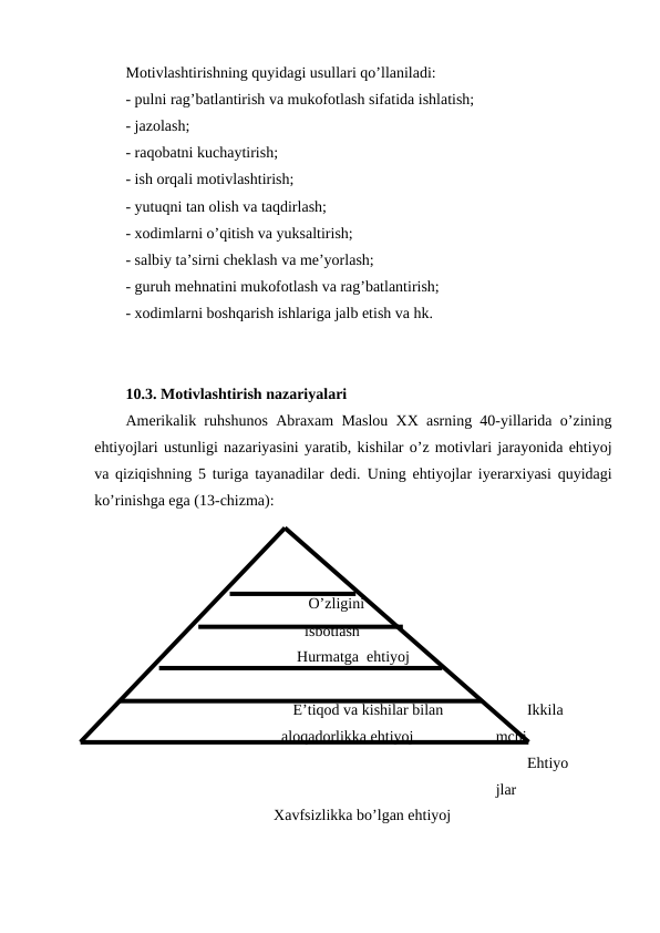 Motivlashtirishning quyidagi usullari qo’llaniladi:
- pulni rag’batlantirish va mukofotlash sifatida ishlatish;
- jazolash;
- raqobatni kuchaytirish;
- ish orqali motivlashtirish;
- yutuqni tan olish va taqdirlash;
- xodimlarni o’qitish va yuksaltirish;
- salbiy ta’sirni cheklash va me’yorlash;
- guruh mehnatini mukofotlash va rag’batlantirish;
- xodimlarni boshqarish ishlariga jalb etish va hk. 
10.3. Motivlashtirish nazariyalari
Amerikalik ruhshunos Abraxam Maslou XX asrning 40-yillarida o’zining
ehtiyojlari ustunligi nazariyasini yaratib, kishilar o’z motivlari jarayonida ehtiyoj
va qiziqishning 5 turiga tayanadilar dedi.  Uning ehtiyojlar iyerarxiyasi quyidagi
ko’rinishga ega (13-chizma):
                         
                           O’zligini
                          isbotlash
                        Hurmatga  ehtiyoj
                       E’tiqod va kishilar bilan 
                    aloqadorlikka ehtiyoj
Ikkila
mchi 
Ehtiyo
jlar
                  Xavfsizlikka bo’lgan ehtiyoj
