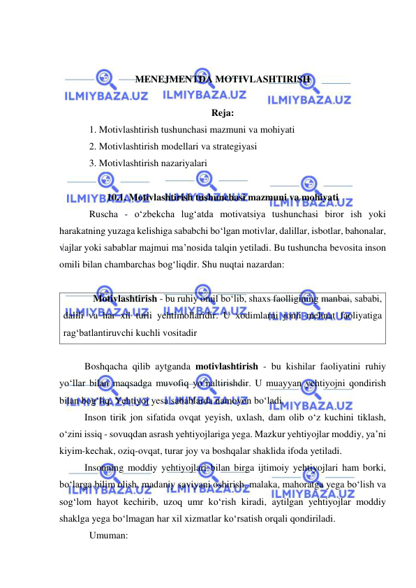  
 
 
 
MENEJMENTDA MOTIVLASHTIRISH 
 
 
Reja: 
1. Motivlashtirish tushunchasi mazmuni va mohiyati 
2. Motivlashtirish modellari va strategiyasi 
3. Motivlashtirish nazariyalari 
 
10.1. Motivlashtirish tushunchasi mazmuni va mohiyati 
Ruscha - o‘zbekcha lug‘atda motivatsiya tushunchasi biror ish yoki 
harakatning yuzaga kelishiga sababchi bo‘lgan motivlar, dalillar, isbotlar, bahonalar, 
vajlar yoki sabablar majmui ma’nosida talqin yetiladi. Bu tushuncha bevosita inson 
omili bilan chambarchas bog‘liqdir. Shu nuqtai nazardan: 
 
Motivlashtirish - bu ruhiy omil bo‘lib, shaxs faolligining manbai, sababi, 
dalili va har xil turli yehtimollaridir. U xodimlarni jonli mehnat faoliyatiga 
rag‘batlantiruvchi kuchli vositadir 
 
Boshqacha qilib aytganda motivlashtirish - bu kishilar faoliyatini ruhiy 
yo‘llar bilan maqsadga muvofiq yo‘naltirishdir. U muayyan yehtiyojni qondirish 
bilan bog‘liq. Yehtiyoj yesa sabablarda namoyon bo‘ladi. 
Inson tirik jon sifatida ovqat yeyish, uxlash, dam olib o‘z kuchini tiklash, 
o‘zini issiq - sovuqdan asrash yehtiyojlariga yega. Mazkur yehtiyojlar moddiy, ya’ni 
kiyim-kechak, oziq-ovqat, turar joy va boshqalar shaklida ifoda yetiladi. 
Insonning moddiy yehtiyojlari bilan birga ijtimoiy yehtiyojlari ham borki, 
bo‘larga bilim olish, madaniy saviyani oshirish, malaka, mahoratga yega bo‘lish va 
sog‘lom hayot kechirib, uzoq umr ko‘rish kiradi, aytilgan yehtiyojlar moddiy 
shaklga yega bo‘lmagan har xil xizmatlar ko‘rsatish orqali qondiriladi. 
Umuman: 
