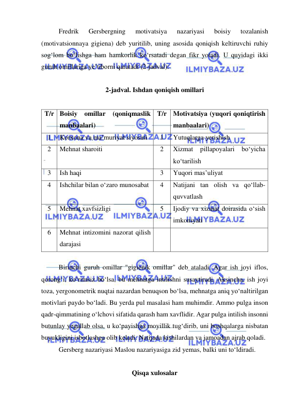  
 
Fredrik 
Gersbergning 
motivatsiya 
nazariyasi 
boisiy 
tozalanish 
(motivatsionnaya gigiena) deb yuritilib, uning asosida qoniqish keltiruvchi ruhiy 
sog‘lom bo‘lishga ham hamkorlik ko‘rsatadi degan fikr yotadi. U quyidagi ikki 
guruh omillariga ye’tiborni qaratadi (2-jadval): 
 
2-jadval. Ishdan qoniqish omillari 
 
T/r Boisiy omillar (qoniqmaslik 
manbaalari) 
T/r Motivatsiya (yuqori qoniqtirish 
manbaalari) 
1 
Korxona va ma’muriyat siyosati 
1 
Yutuqlarga yerishish 
2 
Mehnat sharoiti 
 
2 
Xizmat pillapoyalari bo‘yicha 
ko‘tarilish 
3 
Ish haqi 
3 
Yuqori mas’uliyat 
4 
Ishchilar bilan o‘zaro munosabat 
 
4 
Natijani tan olish va qo‘llab-
quvvatlash 
5 
Mehnat xavfsizligi 
 
5 
Ijodiy va xizmat doirasida o‘sish 
imkoniyati 
6 
Mehnat intizomini nazorat qilish 
darajasi 
 
 
 
Birinchi guruh omillar "gigienik omillar" deb ataladi. Agar ish joyi iflos, 
qorong‘i, ko‘rimsiz bo‘lsa, bu mehnatga intilishni susaytiradi. Aksincha, ish joyi 
toza, yergonometrik nuqtai nazardan benuqson bo‘lsa, mehnatga aniq yo‘naltirilgan 
motivlari paydo bo‘ladi. Bu yerda pul masalasi ham muhimdir. Ammo pulga inson 
qadr-qimmatining o‘lchovi sifatida qarash ham xavflidir. Agar pulga intilish insonni 
butunlay yegallab olsa, u ko‘payishga moyillik tug‘dirib, uni boshqalarga nisbatan 
buyukligini isbotlashga olib keladi. Natijada kishilardan va jamoadan ajrab qoladi. 
Gersberg nazariyasi Maslou nazariyasiga zid yemas, balki uni to‘ldiradi.  
 
Qisqa xulosalar 
