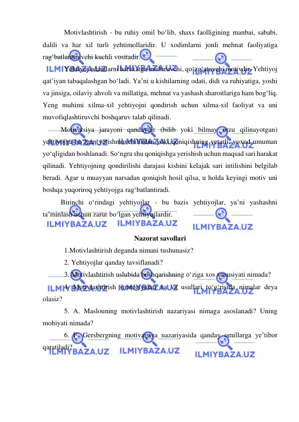  
 
Motivlashtirish - bu ruhiy omil bo‘lib, shaxs faolligining manbai, sababi, 
dalili va har xil turli yehtimollaridir. U xodimlarni jonli mehnat faoliyatiga 
rag‘batlantiruvchi kuchli vositadir. 
Yehtiyoj odamlarni harakatga intiltiruvchi, qo‘zg‘atuvchi motivdir. Yehtiyoj 
qat’iyan tabaqalashgan bo‘ladi. Ya’ni u kishilarning odati, didi va ruhiyatiga, yoshi 
va jinsiga, oilaviy ahvoli va millatiga, mehnat va yashash sharoitlariga ham bog‘liq. 
Yeng muhimi xilma-xil yehtiyojni qondirish uchun xilma-xil faoliyat va uni 
muvofiqlashtiruvchi boshqaruv talab qilinadi. 
Motivatsiya jarayoni qandaydir (bilib yoki bilmay orzu qilinayotgan) 
yehtiyojga bo‘lgan yetishmovchilikdan yoki qoniqishning yetarli, yoxud umuman 
yo‘qligidan boshlanadi. So‘ngra shu qoniqishga yerishish uchun maqsad sari harakat 
qilinadi. Yehtiyojning qondirilishi darajasi kishini kelajak sari intilishini belgilab 
beradi. Agar u muayyan narsadan qoniqish hosil qilsa, u holda keyingi motiv uni 
boshqa yuqoriroq yehtiyojga rag‘batlantiradi. 
Birinchi o‘rindagi yehtiyojlar - bu bazis yehtiyojlar, ya’ni yashashni 
ta’minlash uchun zarur bo‘lgan yehtiyojlardir. 
 
Nazorat savollari 
1.Motivlashtirish deganda nimani tushunasiz? 
2. Yehtiyojlar qanday tavsiflanadi? 
3. Motivlashtirish uslubida boshqarishning o‘ziga xos xususiyati nimada? 
4. Motivlashtirish strategiyalari va va usullari to‘g‘risida nimalar deya 
olasiz? 
5. A. Maslouning motivlashtirish nazariyasi nimaga asoslanadi? Uning 
mohiyati nimada? 
6. F. Gersbergning motivatsiya nazariyasida qanday omillarga ye’tibor 
qaratiladi? 
 
