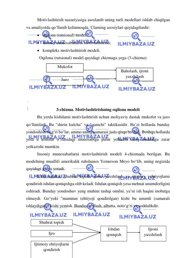  
 
Motivlashtirish nazariyasiga asoslanib uning turli modellari ishlab chiqilgan 
va amaliyotda qo‘llanib kelinmoqda. Ularning asosiylari quyidagilardir: 
 oqilona (ratsional) model; 
 insoniy munosabatlarni motivlashtirish; 
 kompleks motivlashtirish modeli. 
Oqilona (ratsional) model quyidagi chizmaga yega (3-chizma): 
 
 
 
 
 
 
3-chizma. Motivlashtirishning oqilona modeli 
Bu yerda kishilarni motivlashtirish uchun moliyaviy dastak mukofot va jazo 
qo‘llaniladi. Bu "shirin kulcha" va "qamchi" taktikasidir. Ba’zi hollarda bunday 
yondoshish to‘g‘ri bo‘lar, ammo uning samarasi juda qisqa bo‘ladi. Boshqa hollarda 
yesa u kishilar o‘rtasidagi munosabtga putur yetkazib uzoq muddatga zarar 
yetkazishi mumkin. 
Insoniy munosabatlarni motivlashtirish modeli 4-chizmada berilgan. Bu 
modelning muallifi amerikalik ruhshunos Yemerson Meyo bo‘lib, uning negizida 
quyidagi g‘oya yotadi. 
Ichki omillar: shuhrat topish, ijroni yaxshilash va ijtimoiy yehtiyojlarni 
qondirish ishdan qoniqishga olib keladi. Ishdan qoniqish yesa mehnat unumdorligini 
oshiradi. Bunday yondoshuv yeng muhim tashqi omilni, ya’ni ish haqini inobatga 
olmaydi. Go‘yoki "mamnun (ehtiyoji qondirilgan) kishi bu unumli (samarali 
ishlaydigan)" kishi yemish. Bunday o‘ylash, albatta, noto‘g‘ri va soddalikdir. 
 
 
 
 
Mukofot 
 
Jazo 
 
Baholash, ijroni 
yaxshilash 
Shuhrat topish 
 
Ijro 
 Ijtimoiy ehtiyojlarni 
qondirish 
Ishdan 
qoniqish 
 
Ijroni 
yaxshilash 
 
