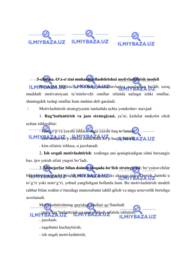  
 
 
 
 
 
 
 
 
 
5-chizma. O‘z-o‘zini mukammallashtirishni motivlashtirish modeli 
Bu model Maslou va Xesberg yondoshuvlariga asoslangan bo‘lib, uzoq 
muddatli motivatsiyani ta’minlovchi omillar sifatida nafaqat ichki omillar, 
shuningdek tashqi omillar ham muhim deb qaraladi. 
Motivlashtirish strategiyasini tanlashda uchta yondoshuv mavjud: 
1. Rag‘batlantirish va jazo strategiyasi, ya’ni, kishilar mukofot olish 
uchun ishlaydilar: 
- kim ko‘p va yaxshi ishlasa, unga yaxshi haq to‘lanadi; 
- kim undan ko‘p ishlasa shunchalik ko‘p haq to‘lanadi; 
- kim sifatsiz ishlasa, u jazolanadi. 
2. Ish orqali motivlashtirish: xodimga uni qoniqtiradigan ishni bersangiz 
bas, ijro yetish sifati yuqori bo‘ladi. 
3. Menejerlar bilan doimiy aloqada bo‘lish strategiyasi: bo‘ysinuvchilar 
bilan birga maqsadni aniqlab olish, unga ijobiy aks aloqaga imkon berish, hattoki u 
to‘g‘ri yoki noto‘g‘ri, yohud yanglishgan hollarda ham. Bu motivlashtirish modeli 
rahbar bilan xodim o‘rtasidagi munosabatni tahlil qilish va unga ustuvorlik berishga 
asoslanadi. 
Motivlashtirishning quyidagi usullari qo‘llaniladi: 
- pulni rag‘batlantirish va mukofotlash sifatida ishlatish; 
- jazolash; 
- raqobatni kuchaytirish; 
- ish orqali motivlashtirish; 
