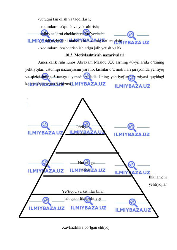  
 
-yutuqni tan olish va taqdirlash; 
- xodimlarni o‘qitish va yuksaltirish; 
- salbiy ta’sirni cheklash va me’yorlash; 
- guruh mehnatini mukofotlash va rag‘batlantirish; 
- xodimlarni boshqarish ishlariga jalb yetish va hk.  
10.3. Motivlashtirish nazariyalari 
Amerikalik ruhshunos Abraxam Maslou XX asrning 40-yillarida o‘zining 
yehtiyojlari ustunligi nazariyasini yaratib, kishilar o‘z motivlari jarayonida yehtiyoj 
va qiziqishning 5 turiga tayanadilar dedi. Uning yehtiyojlar ierarxiyasi quyidagi 
ko‘rinishga yega (6-chizma): 
 
 
 
 
 
 
 
O‘zligini 
isbotlash 
 
 
 
 
 
 
Hurmatga 
                      ehtiyoj 
 
 
 
 
 
Ye’tiqod va kishilar bilan 
aloqadorlikka ehtiyoj 
Ikkilamchi  
yehtiyojlar 
 
 
 
 
 
                 Xavfsizlikka bo‘lgan ehtiyoj 
 
