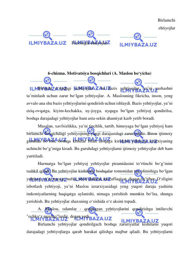  
 
 
 
 
 
 
        Fiziologik ehtiyojlar 
Birlamchi 
ehtiyojlar 
 
 
 
 
 
6-chizma. Motivatsiya bosqichlari (A. Maslou bo‘yicha) 
 
Birinchi o‘rindagi yehtiyojlar - bu bazis yehtiyojlar, ya’ni yashashni 
ta’minlash uchun zarur bo‘lgan yehtiyojlar. A. Maslouning fikricha, inson, yeng 
avvalo ana shu bazis yehtiyojlarini qondirish uchun ishlaydi. Bazis yehtiyojlar, ya’ni 
oziq-ovqatga, kiyim-kechakka, uy-joyga, uyquga bo‘lgan yehtiyoj qondirilsa, 
boshqa darajadagi yehtiyojlar ham asta-sekin ahamiyat kasb yetib boradi. 
Masalan, xavfsizlikka, ya’ni tinchlik, tartib, himoyaga bo‘lgan yehtiyoj ham 
birlamchi bosqichdagi yehtiyojning yangi darajasidagi zaruriyatdir. Biron ijtimoiy 
guruhda bo‘lish, boshqa kishilar bilan aloqaga kirishish yehtiyoji ierarxiyaning 
uchinchi bo‘g‘iniga kiradi. Bu guruhdagi yehtiyojlarni ijtimoiy yehtiyojlar deb ham 
yuritiladi. 
Hurmatga bo‘lgan yehtiyoj yehtiyojlar piramidasini to‘rtinchi bo‘g‘inini 
tashkil qiladi. Bu yehtiyojlar kishining boshqalar tomonidan tan olinishiga bo‘lgan 
yehtiyoj, ya’ni mavqe, nufuz, shon-shuhrat, muvaffaqiyat, diqqat-ye’tibor. O‘zligini 
isbotlash yehtiyoji, ya’ni Maslou ierarxiyasidagi yeng yuqori daraja yashirin 
imkoniyatlarning haqiqatga aylanishi, nimaga yerishish mumkin bo‘lsa, shunga 
yerishish. Bu yehtiyojlar shaxsning o‘sishida o‘z aksini topadi. 
A. Maslou, odamlar - qonmagan yehtiyojlarini qondirishga intiluvchi 
"ochko‘z maxluq"lardir, degan yedi. 
Birlamchi yehtiyojlar qondirilgach boshqa zaruriyatlar kishilarni yuqori 
darajadagi yehtiyojlarga qarab harakat qilishga majbur qiladi. Bu yehtiyojlarni 
