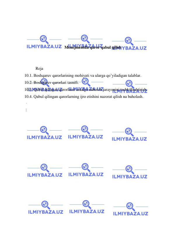  
 
 
 
 
 
Menejmentda qaror qabul qilish  
 
 
       Reja 
10.1. Boshqaruv qarorlarining mohiyati va ularga qo’yiladigan talablar. 
10.2. Boshqaruv qarorlari tasnifi. 
10.3. Qabul qilingan qarorlarni amalga oshirish jarayonini tashkillashtirish. 
10.4. Qabul qilingan qarorlarning ijro etishini nazorat qilish вa baholash. 
 
 
 
 
 
 
 
 
 
 
 
 
 
 
 
 
 
 
 
 
