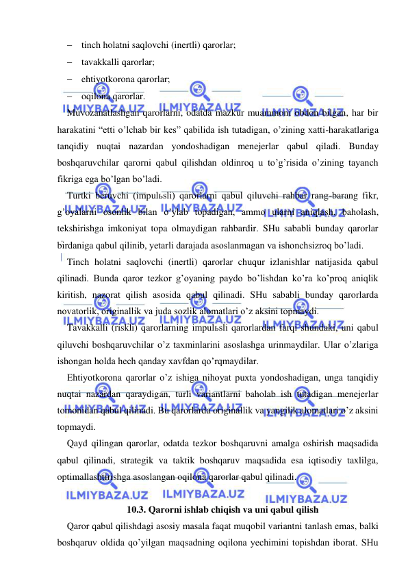  
 
 tinch holatni saqlovchi (inertli) qarorlar; 
 tavakkalli qarorlar; 
 ehtiyotkorona qarorlar; 
 oqilona qarorlar. 
Muvozanatlashgan qarorlarni, odatda mazkur muammoni obdon bilgan, har bir 
harakatini “etti o’lchab bir kes” qabilida ish tutadigan, o’zining xatti-harakatlariga 
tanqidiy nuqtai nazardan yondoshadigan menejerlar qabul qiladi. Bunday 
boshqaruvchilar qarorni qabul qilishdan oldinroq u to’g’risida o’zining tayanch 
fikriga ega bo’lgan bo’ladi. 
Turtki beruvchi (impulьsli) qarorlarni qabul qiluvchi rahbar rang-barang fikr, 
g’oyalarni osonlik bilan o’ylab topadigan, ammo ularni aniqlash, baholash, 
tekshirishga imkoniyat topa olmaydigan rahbardir. SHu sababli bunday qarorlar 
birdaniga qabul qilinib, yetarli darajada asoslanmagan va ishonchsizroq bo’ladi. 
Tinch holatni saqlovchi (inertli) qarorlar chuqur izlanishlar natijasida qabul 
qilinadi. Bunda qaror tezkor g’oyaning paydo bo’lishdan ko’ra ko’proq aniqlik 
kiritish, nazorat qilish asosida qabul qilinadi. SHu sababli bunday qarorlarda 
novatorlik, originallik va juda sozlik alomatlari o’z aksini topmaydi. 
Tavakkalli (riskli) qarorlarning impulьsli qarorlardan farqi shundaki, uni qabul 
qiluvchi boshqaruvchilar o’z taxminlarini asoslashga urinmaydilar. Ular o’zlariga 
ishongan holda hech qanday xavfdan qo’rqmaydilar. 
Ehtiyotkorona qarorlar o’z ishiga nihoyat puxta yondoshadigan, unga tanqidiy 
nuqtai nazardan qaraydigan, turli variantlarni baholab ish tutadigan menejerlar 
tomonidan qabul qilinadi. Bu qarorlarda originallik va yangilik alomatlari o’z aksini 
topmaydi. 
Qayd qilingan qarorlar, odatda tezkor boshqaruvni amalga oshirish maqsadida 
qabul qilinadi, strategik va taktik boshqaruv maqsadida esa iqtisodiy taxlilga, 
optimallashtirishga asoslangan oqilona qarorlar qabul qilinadi. 
 
10.3. Qarorni ishlab chiqish va uni qabul qilish 
Qaror qabul qilishdagi asosiy masala faqat muqobil variantni tanlash emas, balki 
boshqaruv oldida qo’yilgan maqsadning oqilona yechimini topishdan iborat. SHu 
