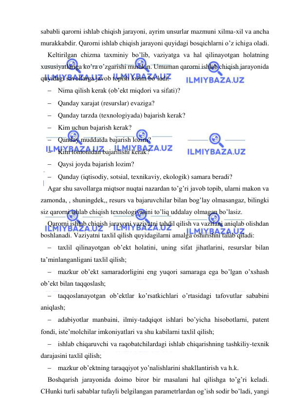  
 
sababli qarorni ishlab chiqish jarayoni, ayrim unsurlar mazmuni xilma-xil va ancha 
murakkabdir. Qarorni ishlab chiqish jarayoni quyidagi bosqichlarni o’z ichiga oladi. 
Keltirilgan chizma taxminiy bo’lib, vaziyatga va hal qilinayotgan holatning 
xususiyatlariga ko’ra o’zgarishi mumkin. Umuman qarorni ishlab chiqish jarayonida 
quyidagi savollarga javob topish lozim bo’ladi: 
 Nima qilish kerak (ob’ekt miqdori va sifati)? 
 Qanday xarajat (resurslar) evaziga? 
 Qanday tarzda (texnologiyada) bajarish kerak? 
 Kim uchun bajarish kerak? 
 Qanday muddatda bajarish lozim? 
 Kim tomonidan bajarilishi kerak? 
 Qaysi joyda bajarish lozim? 
 Qanday (iqtisodiy, sotsial, texnikaviy, ekologik) samara beradi? 
Agar shu savollarga miqtsor nuqtai nazardan to’g’ri javob topib, ularni makon va 
zamonda, , shuningdek,, resurs va bajaruvchilar bilan bog’lay olmasangaz, bilingki 
siz qarorni ishlab chiqish texnologiyasini to’liq uddalay olmagan bo’lasiz. 
Qarorni ishlab chiqish jarayoni vaziyatni tahdil qilish va vazifani aniqlab olishdan 
boshlanadi. Vaziyatni taxlil qilish quyidagilarni amalga oshirishni talab qiladi: 
 taxlil qilinayotgan ob’ekt holatini, uning sifat jihatlarini, resurslar bilan 
ta’minlanganligani taxlil qilish; 
 mazkur ob’ekt samaradorligini eng yuqori samaraga ega bo’lgan o’xshash 
ob’ekt bilan taqqoslash; 
 taqqoslanayotgan ob’ektlar ko’rsatkichlari o’rtasidagi tafovutlar sababini 
aniqlash; 
 adabiyotlar manbaini, ilmiy-tadqiqot ishlari bo’yicha hisobotlarni, patent 
fondi, iste’molchilar imkoniyatlari va shu kabilarni taxlil qilish; 
 ishlab chiqaruvchi va raqobatchilardagi ishlab chiqarishning tashkiliy-texnik 
darajasini taxlil qilish; 
 mazkur ob’ektning taraqqiyot yo’nalishlarini shakllantirish va h.k. 
Boshqarish jarayonida doimo biror bir masalani hal qilishga to’g’ri keladi. 
CHunki turli sabablar tufayli belgilangan parametrlardan og’ish sodir bo’ladi, yangi 
