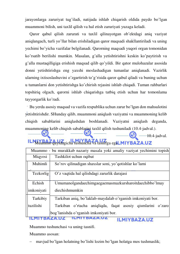  
 
jarayonlarga zaruriyat tug’iladi, natijada ishlab chiqarish oldida paydo bo’lgan 
muammoni bilish, uni taxlil qilish va hal etish zaruriyati yuzaga keladi. 
Qaror qabul qilish zarurati va taxlil qilinayotgan ob’ektdagi aniq vaziyat 
aniqlangach, turli yo’llar bilan erishiladigan qaror maqsadi shakllantiriladi va uning 
yechimi bo’yicha vazifalar belgilanadi. Qarorning maqsadi yuqori organ tomonidan 
ko’rsatib berilishi mumkin. Masalan, g’alla yetishtirishni keskin ko’paytirish va 
g’alla mustaqilligiga erishish maqsad qilib qo’yildi. Bir qator mulohazalar asosida 
donni yetishtirishga eng yaxshi moslashadigan tumanlar aniqlanadi. Vazirlik 
ularning ixtisoslashuvini o’zgartirish to’g’risida qaror qabul qiladi va buning uchun 
u tumanlarni don yetishtirishga ko’chirish rejasini ishlab chiqadi. Tuman rahbarlari 
topshiriq olgach, qarorni ishlab chiqarishga tatbiq etish uchun har tomonlama 
tayyorgarlik ko’radi. 
Bu yerda asosiy maqsad va vazifa respublika uchun zarur bo’lgan don mahsulotini 
yetishtirishdir. SHunday qilib, muammoni aniqlash vaziyatni va muammoning kelib 
chiqish sabablarini aniqlashdan boshlanadi. Vaziyatni aniqlash deganda, 
muammoning kelib chiqish sabablarini taxlil qilish tushuniladi (10.4-jadval.).  
10.4-jadval. 
     Muammo quyidagicha tushuncha va tasnifga ega 
Muammo - bu murakkab nazariy masala yoki amaliy vaziyat yechimini topish 
zaruriyati. 
  Miqyosi 
Tashkilot uchun oqibat 
 Muhimli
gi 
So’rov qilinadigan shaxslar soni, yo’qotishlar ko’lami 
 
 
Tezkorlig
i 
O’z vaqtida hal qilishdagi zarurlik darajasi 
 
 
Echish 
imkoniyati 
Umumanolgandaechimgaegaemasmazkursharoitdaechibbo’lmay 
diechishmumkin 
  
 
 
Tarkibiy 
tuzilishi 
 
Tarkiban aniq, bo’laklab-maydalab o’rganish imkoniyati bor. 
Tarkiban o’rtacha aniqliqda, faqat asosiy qismlarini o’zaro 
bog’lanishda o’rganish imkoniyati bor. 
Tarkiban bo’sh va faqat sifat nuqtai nazaridan o’rganish mumkin. 
  
Muammo tushunchasi va uning tasnifi. 
Muammo asosan: 
 mavjud bo’lgan holatning bo’lishi lozim bo’lgan holatga mos tushmaslik; 
