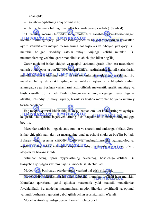  
 
 noaniqlik; 
 sabab va oqibatning aniq bo’lmasligi; 
 bir necha muqobilning mavjudlik hollarida yuzaga keladi (10-jadval). 
CHizmadan ko’rinib turibdiki, muammolar turli sabablar, ya’ni ko’zlanmagan 
holatlar, oldimizga qo’yilgan maqsadning yechimi bo’yicha bo’ladigan harakatlar, 
ayrim standartlarda mavjud mezonlarning noaniqliklari va nihoyat, yo’l qo’yilishi 
mumkin bo’lgan tasodifiy xatolar tufayli vujudga kelishi mumkin. Bu 
muammolarning yechimi qaror modelini ishlab chiqish bilan bog’liq. 
Qaror modelini ishlab chiqish va maqbul variantni ajratib olish esa mezonlarni 
tanlash bilan bevosita bog’liq. Mezonlarni tanlash vazifalarning har xil variantlarini 
muhokama qilish, ularning kuchli va zaif tomonlarini aniqlashdan boshlanadi. Bu 
masalani hal qilishda taklif qilingan variantalarni iqtisodiy taxlil qilish muhim 
ahamiyatga ega. Berilgan variantlarni taxlil qilishda matematik, grafik, mantiqiy va 
boshqa usullar qo’llaniladi. Tanlab olingan variantning maqsadga muvofiqligi va 
afzalligi iqtisodiy, ijtimoiy, siyosiy, texnik va boshqa mezonlar bo’yicha umumiy 
tarzda baholanadi. 
Eng maqbul qarorni ishlab chiqish ko’p jihatdan omilkor kishilarning va ayniqsa, 
kelgusida shu qarorni bajaruvchilarning fikri naqadar to’la hisobga olinganligiga 
bog’liq. 
Mezonlar tanlab bo’lingach, aniq omillar va sharoitlarni tanlashga o’tiladi. Zero, 
ishlab chiqarish natijalari va maqsadning amalga oshuvi shularga bog’liq bo’ladi. 
Bularga yana resurslar (moddiy, moliyaviy, mehnat), texnika va texnologiya, 
topshiriqni bajarishga ketadigan vaqt, xom ashyo yetkazib beruvchilar, o’zaro 
aloqalar va hokazo kiradi. 
SHundan so’ng, qaror tayyorlashning navbatdagi bosqichiga o’tiladi. Bu 
bosqichda qo’yilgan vazifani bajarish modeli ishlab chiqiladi. 
Model — bu boshqaruv oldida turgan vazifani hal etish chizmasi. 
Model oddiy yoki dasturlashni talab qiluvchi, murakkab bo’lishi ham mumkin. 
Murakkab qarorlarni qabul qilishda matematik yoki statistik modellardan 
foydalaniladi. Bu modellar muammolarni miqdor jihatdan tavsiflaydi va optimal 
variantli boshqarish qarorini qabul qilish uchun asos xizmatini o’taydi. 
Modellashtirish quyidagi bosqichlarni o’z ichiga oladi: 
