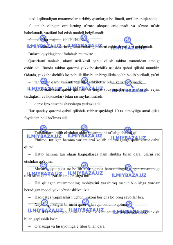  
 
 taxlil qilinadigan muammolar tarkibiy qismlarga bo’linadi, omillar aniqlanadi; 
 tanlab olingan omillarning o’zaro aloqasi aniqlanadi va o’zaro ta’siri 
baholanadi, vazifani hal etish modeli belgilanadi; 
 tadbirlar majmui ishlab chiqiladi; 
 qarorlar variantlarining samaradorligi, ularni oshirish yo’llari aniqlanadi. 
Bularni quyidagicha ifodalash mumkin: 
Qarorlarni tanlash, ularni uzil-kesil qabul qilish rahbar tomonidan amalga 
oshiriladi. Bunda rahbar qarorni yakkaboshchilik asosida qabul qilishi mumkin. 
Odatda, yakkaboshchilik ko’pchilik fikri bilan birgalikda qo’shib olib boriladi, ya’ni: 
 tanlangan qaror varianti tegishli tashkilotlar bilan kelishib olinadi; 
 qaror uzil-kesil qabul qilinadi va hujjat (buyruq, farmoyish berish, rejani 
tasdiqlash va hokazolar) bilan rasmiylashtiriladi; 
 qaror ijro etuvchi shaxslarga yetkaziladi  
Har qanday qarorni qabul qilishda rahbar quyidagi 10 ta tamoyilga amal qilsa, 
foydadan holi bo’lmas edi. 
 
 Tafsilotlarni bilib olishdan oldin muammoni to’laligicha hal qil. 
 Ehtimol tutilgan hamma variantlarni ko’rib chiqmagunga qadar qaror qabul 
qilma. 
 Hatto hamma tan olgan haqiqatlarga ham shubha bilan qara, ularni rad 
etishdan qo’rqma. 
 Muvaffaqiyat juda oz bo’lib ko’ringanda ham oldingda turgan muammoga 
turli xil nuqtai nazarlardan qarashga intil. 
 Hal qilingan muammoning mohiyatini yaxshiroq tushunib olishga yordam 
beradigan model yoki o’xshashlikni izla. 
 Haqiqatga yaqinlashish uchun imkoni boricha ko’proq savollar ber. 
 Xayolinga kelgan birinchi qaror bilan qanoatlanib qolma. 
 Uzil-kesil qaror qabul qilishdan oldin o’z muammolaring haqida biror bir kishi 
bilan gaplashib ko’r. 
 O’z sezgi va hissiyotinga e’tibor bilan qara. 
