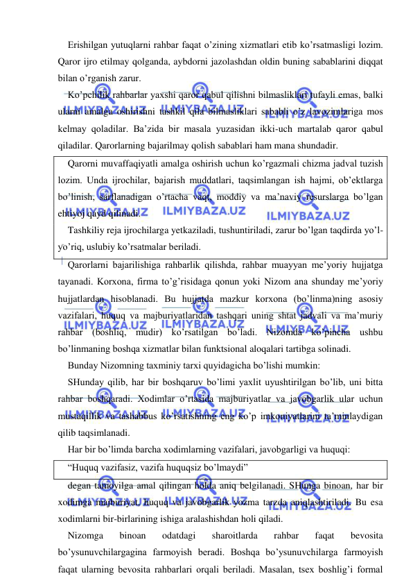  
 
Erishilgan yutuqlarni rahbar faqat o’zining xizmatlari etib ko’rsatmasligi lozim. 
Qaror ijro etilmay qolganda, aybdorni jazolashdan oldin buning sabablarini diqqat 
bilan o’rganish zarur. 
Ko’pchilik rahbarlar yaxshi qaror qabul qilishni bilmasliklari tufayli emas, balki 
ularni amalga oshirishni tashkil qila bilmasliklari sababli o’z lavozimlariga mos 
kelmay qoladilar. Ba’zida bir masala yuzasidan ikki-uch martalab qaror qabul 
qiladilar. Qarorlarning bajarilmay qolish sabablari ham mana shundadir. 
Qarorni muvaffaqiyatli amalga oshirish uchun ko’rgazmali chizma jadval tuzish 
lozim. Unda ijrochilar, bajarish muddatlari, taqsimlangan ish hajmi, ob’ektlarga 
bo’linish, sarflanadigan o’rtacha vaqt, moddiy va ma’naviy resurslarga bo’lgan 
ehtiyoj qayd qilinadi. 
Tashkiliy reja ijrochilarga yetkaziladi, tushuntiriladi, zarur bo’lgan taqdirda yo’l-
yo’riq, uslubiy ko’rsatmalar beriladi. 
Qarorlarni bajarilishiga rahbarlik qilishda, rahbar muayyan me’yoriy hujjatga 
tayanadi. Korxona, firma to’g’risidaga qonun yoki Nizom ana shunday me’yoriy 
hujjatlardan hisoblanadi. Bu hujjatda mazkur korxona (bo’linma)ning asosiy 
vazifalari, huquq va majburiyatlaridan tashqari uning shtat jadvali va ma’muriy 
rahbar (boshliq, mudir) ko’rsatilgan bo’ladi. Nizomda ko’pincha ushbu 
bo’linmaning boshqa xizmatlar bilan funktsional aloqalari tartibga solinadi. 
Bunday Nizomning taxminiy tarxi quyidagicha bo’lishi mumkin: 
SHunday qilib, har bir boshqaruv bo’limi yaxlit uyushtirilgan bo’lib, uni bitta 
rahbar boshqaradi. Xodimlar o’rtasida majburiyatlar va javobgarlik ular uchun 
mustaqillik va tashabbus ko’rsatishning eng ko’p imkoniyatlarini ta’minlaydigan 
qilib taqsimlanadi. 
Har bir bo’limda barcha xodimlarning vazifalari, javobgarligi va huquqi: 
“Huquq vazifasiz, vazifa huquqsiz bo’lmaydi” 
degan tamoyilga amal qilingan holda aniq belgilanadi. SHunga binoan, har bir 
xodimga majburiyat, huquq va javobgarlik yozma tarzda aniqlashtiriladi. Bu esa 
xodimlarni bir-birlarining ishiga aralashishdan holi qiladi. 
Nizomga 
binoan 
odatdagi 
sharoitlarda 
rahbar 
faqat 
bevosita 
bo’ysunuvchilargagina farmoyish beradi. Boshqa bo’ysunuvchilarga farmoyish 
faqat ularning bevosita rahbarlari orqali beriladi. Masalan, tsex boshlig’i formal 
