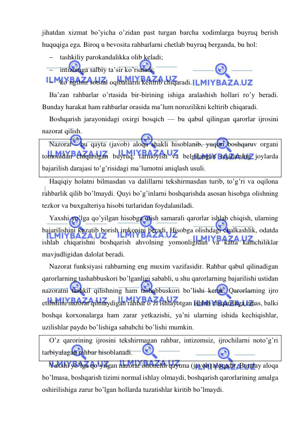  
 
jihatdan xizmat bo’yicha o’zidan past turgan barcha xodimlarga buyruq berish 
huquqiga ega. Biroq u bevosita rahbarlarni chetlab buyruq berganda, bu hol: 
 tashkiliy parokandalikka olib keladi; 
 intizomga salbiy ta’sir ko’rsatadi; 
 ko’ngilsiz sotsial oqibatlarni keltirib chiqaradi. 
Ba’zan rahbarlar o’rtasida bir-birining ishiga aralashish hollari ro’y beradi. 
Bunday harakat ham rahbarlar orasida ma’lum norozilikni keltirib chiqaradi. 
Boshqarish jarayonidagi oxirgi bosqich — bu qabul qilingan qarorlar ijrosini 
nazorat qilish. 
Nazorat - bu qayta (javob) aloqa shakli hisoblanib, yuqori boshqaruv organi 
tomonidan chiqarilgan buyruq, farmoyish va belgilangan rejalarning joylarda 
bajarilish darajasi to’g’risidagi ma’lumotni aniqlash usuli. 
Haqiqiy holatni bilmasdan va dalillarni tekshirmasdan turib, to’g’ri va oqilona 
rahbarlik qilib bo’lmaydi. Quyi bo’g’inlarni boshqarishda asosan hisobga olishning 
tezkor va buxgalteriya hisobi turlaridan foydalaniladi. 
Yaxshi yo’lga qo’yilgan hisobga olish samarali qarorlar ishlab chiqish, ularning 
bajarilishini kuzatib borish imkonini beradi. Hisobga olishdagi chalkashlik, odatda 
ishlab chiqarishni boshqarish ahvolning yomonligidan va katta kamchiliklar 
mavjudligidan dalolat beradi. 
Nazorat funksiyasi rahbarning eng muxim vazifasidir. Rahbar qabul qilinadigan 
qarorlarning tashabbuskori bo’lganligi sababli, u shu qarorlarning bajarilishi ustidan 
nazoratni tashkil qilishning ham tashabbuskori bo’lishi kerak. Qarorlarning ijro 
etilishini nazorat qilmaydigan rahbar o’zi ishlayotgan ishlab chiqarishga emas, balki 
boshqa korxonalarga ham zarar yetkazishi, ya’ni ularning ishida kechiqishlar, 
uzilishlar paydo bo’lishiga sababchi bo’lishi mumkin. 
O’z qarorining ijrosini tekshirmagan rahbar, intizomsiz, ijrochilarni noto’g’ri 
tarbiyalagan rahbar hisoblanadi. 
Yaxshi yo’lga qo’yilgan nazorat ishonchli qaytma (javob) aloqadir. Bunday aloqa 
bo’lmasa, boshqarish tizimi normal ishlay olmaydi, boshqarish qarorlarining amalga 
oshirilishiga zarur bo’lgan hollarda tuzatishlar kiritib bo’lmaydi. 
