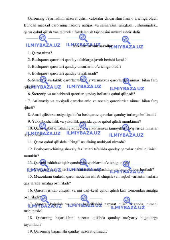  
 
Qarorning bajarilishini nazorat qilish xulosalar chiqarishni ham o’z ichiga oladi. 
Bundan maqsad qarorning haqiqiy natijasi va samarasini aniqlash, , shuningdek,, 
qaror qabul qilish vositalaridan foydalanish tajribasini umumlashtirishdir. 
 
Nazorat uchun savollar 
1. Qaror nima? 
2. Boshqaruv qarorlari qanday talablarga javob berishi kerak? 
3. Boshqaruv qarorlari qanday unsurlarni o’z ichiga oladi? 
4. Boshqaruv qarorlari qanday tavsiflanadi? 
5. Strategik va taktik qarorlar umumiy va maxsus qarorlardan nimasi bilan farq 
qiladi? 
6. Stereotip va tashabbusli qarorlar qanday hollarda qabul qilinadi? 
7. An’anaviy va tavsiyali qarorlar aniq va noaniq qarorlardan nimasi bilan farq 
qiladi? 
8. Amal qilish xususiyatiga ko’ra boshqaruv qarorlari qanday turlarga bo’linadi? 
9. Yakkaboshchilik va yakdillik asosida qaror qabul qilish mumkinmi? 
10. Qaror qabul qilishning kollegial va konsensus tamoyillari to’g’risida nimalar 
deya olasiz? 
11. Qaror qabul qilishda “Ringi” usulining mohiyati nimada? 
12. Boshqaruvchining shaxsiy fazilatlari ta’sirida qanday qarorlar qabul qilinishi 
mumkin? 
13. Qarorni ishlab chiqish qanday bosqichlarni o’z ichiga oladi? 
14. Vaziyatni taxlil qilish va muammoni aniqlashda nimalarga e’tibor beriladi? 
15. Mezonlarni tanlash, qaror modelini ishlab chiqish va maqbul variantni tanlash 
qay tarzda amalga oshiriladi? 
16. Qarorni ishlab chiqish va uni uzil-kesil qabul qilish kim tomonidan amalga 
oshiriladi? 
17. Qarorni bajarish va uning bajarilishini nazorat qilish deganda, nimani 
tushunasiz? 
18. Qarorning bajarilishini nazorat qilishda qanday me’yoriy hujjatlarga 
tayaniladi? 
19. Qarorning bajarilishi qanday nazorat qilinadi? 
