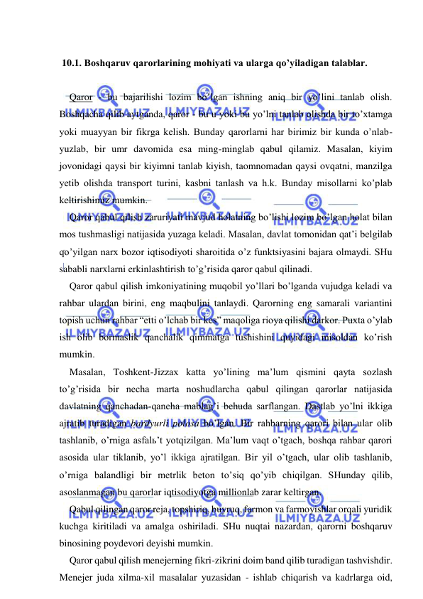  
 
 
 10.1. Boshqaruv qarorlarining mohiyati va ularga qo’yiladigan talablar. 
 
Qaror - bu bajarilishi lozim bo’lgan ishning aniq bir yo’lini tanlab olish. 
Boshqacha qilib aytganda, qaror - bu u yoki bu yo’lni tanlab olishda bir to’xtamga 
yoki muayyan bir fikrga kelish. Bunday qarorlarni har birimiz bir kunda o’nlab-
yuzlab, bir umr davomida esa ming-minglab qabul qilamiz. Masalan, kiyim 
jovonidagi qaysi bir kiyimni tanlab kiyish, taomnomadan qaysi ovqatni, manzilga 
yetib olishda transport turini, kasbni tanlash va h.k. Bunday misollarni ko’plab 
keltirishimiz mumkin. 
Qaror qabul qilish zaruriyati mavjud holatning bo’lishi lozim bo’lgan holat bilan 
mos tushmasligi natijasida yuzaga keladi. Masalan, davlat tomonidan qat’i belgilab 
qo’yilgan narx bozor iqtisodiyoti sharoitida o’z funktsiyasini bajara olmaydi. SHu 
sababli narxlarni erkinlashtirish to’g’risida qaror qabul qilinadi. 
Qaror qabul qilish imkoniyatining muqobil yo’llari bo’lganda vujudga keladi va 
rahbar ulardan birini, eng maqbulini tanlaydi. Qarorning eng samarali variantini 
topish uchun rahbar “etti o’lchab bir kes” maqoliga rioya qilishi darkor. Puxta o’ylab 
ish olib bormaslik qanchalik qimmatga tushishini quyidagi misoldan ko’rish 
mumkin. 
Masalan, Toshkent-Jizzax katta yo’lining ma’lum qismini qayta sozlash 
to’g’risida bir necha marta noshudlarcha qabul qilingan qarorlar natijasida 
davlatning qanchadan-qancha mablag’i behuda sarflangan. Dastlab yo’lni ikkiga 
ajratib turadigan bardyurli polosa bo’lgan. Bir rahbarning qarori bilan ular olib 
tashlanib, o’rniga asfalь’t yotqizilgan. Ma’lum vaqt o’tgach, boshqa rahbar qarori 
asosida ular tiklanib, yo’l ikkiga ajratilgan. Bir yil o’tgach, ular olib tashlanib, 
o’rniga balandligi bir metrlik beton to’siq qo’yib chiqilgan. SHunday qilib, 
asoslanmagan bu qarorlar iqtisodiyotga millionlab zarar keltirgan. 
Qabul qilingan qaror reja, topshiriq, buyruq, farmon va farmoyishlar orqali yuridik 
kuchga kiritiladi va amalga oshiriladi. SHu nuqtai nazardan, qarorni boshqaruv 
binosining poydevori deyishi mumkin. 
Qaror qabul qilish menejerning fikri-zikrini doim band qilib turadigan tashvishdir. 
Menejer juda xilma-xil masalalar yuzasidan - ishlab chiqarish va kadrlarga oid, 
