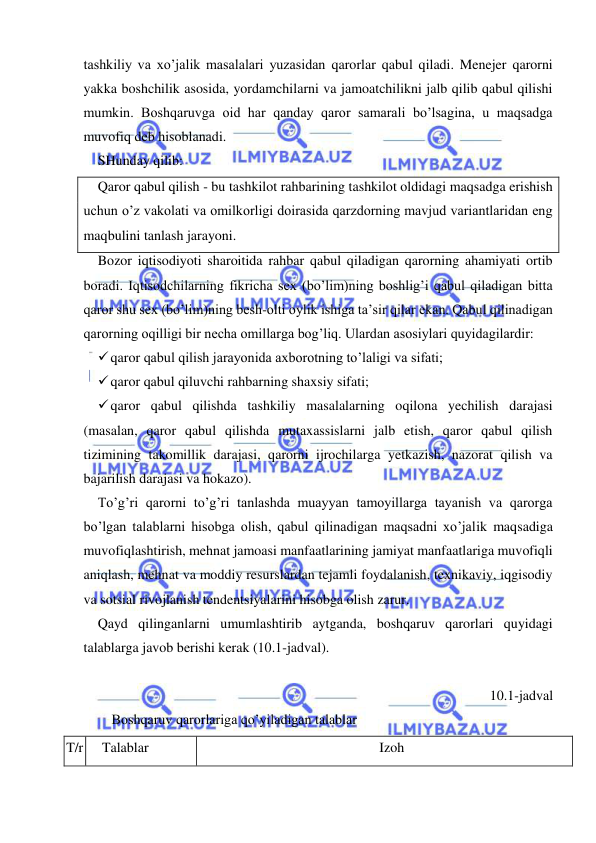  
 
tashkiliy va xo’jalik masalalari yuzasidan qarorlar qabul qiladi. Menejer qarorni 
yakka boshchilik asosida, yordamchilarni va jamoatchilikni jalb qilib qabul qilishi 
mumkin. Boshqaruvga oid har qanday qaror samarali bo’lsagina, u maqsadga 
muvofiq deb hisoblanadi. 
SHunday qilib: 
Qaror qabul qilish - bu tashkilot rahbarining tashkilot oldidagi maqsadga erishish 
uchun o’z vakolati va omilkorligi doirasida qarzdorning mavjud variantlaridan eng 
maqbulini tanlash jarayoni. 
Bozor iqtisodiyoti sharoitida rahbar qabul qiladigan qarorning ahamiyati ortib 
boradi. Iqtisodchilarning fikricha sex (bo’lim)ning boshlig’i qabul qiladigan bitta 
qaror shu sex (bo’lim)ning besh-olti oylik ishiga ta’sir qilar ekan. Qabul qilinadigan 
qarorning oqilligi bir necha omillarga bog’liq. Ulardan asosiylari quyidagilardir: 
 qaror qabul qilish jarayonida axborotning to’laligi va sifati; 
 qaror qabul qiluvchi rahbarning shaxsiy sifati; 
 qaror qabul qilishda tashkiliy masalalarning oqilona yechilish darajasi 
(masalan, qaror qabul qilishda mutaxassislarni jalb etish, qaror qabul qilish 
tizimining takomillik darajasi, qarorni ijrochilarga yetkazish, nazorat qilish va 
bajarilish darajasi va hokazo). 
To’g’ri qarorni to’g’ri tanlashda muayyan tamoyillarga tayanish va qarorga 
bo’lgan talablarni hisobga olish, qabul qilinadigan maqsadni xo’jalik maqsadiga 
muvofiqlashtirish, mehnat jamoasi manfaatlarining jamiyat manfaatlariga muvofiqli 
aniqlash, mehnat va moddiy resurslardan tejamli foydalanish, texnikaviy, iqgisodiy 
va sotsial rivojlanish tendentsiyalarini hisobga olish zarur. 
Qayd qilinganlarni umumlashtirib aytganda, boshqaruv qarorlari quyidagi 
talablarga javob berishi kerak (10.1-jadval). 
 
10.1-jadval 
    Boshqaruv qarorlariga qo’yiladigan talablar 
T/r 
Talablar 
Izoh 
