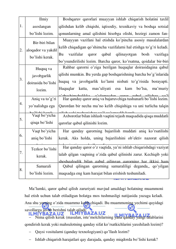  
 
1. 
Ilmiy 
asoslangan 
bo’lishi lozim. 
Boshqaruv qarorlari muayyan ishlab chiqarish holatini taxlil 
qilishdan kelib chiqishi, iqtisodiy, texnikaviy va boshqa sotsial 
qonunlarning amal qilishini hisobga olishi, hozirgi zamon fan-
texnika yutuqlari negizida qabul qilinishi lo’nda va aniq bo’lishi 
lozim. 
2. 
Bir-biri bilan 
aloqador va yakdil 
bo’lishi kerak. 
Muayyan vazifani hal etishda ko’pincha asosiy masalalardan 
kelib chiqadigan qo’shimcha vazifalarni hal etishga to’g’ri keladi. 
Bu 
vazifalar 
qaror 
qabul 
qilinayotgan 
bosh 
vazifaga 
bo’ysundirilishi lozim. Barcha qaror, ko’rsatma, qoidalar bir-biri 
bilan bog’lanadi. , shuningdek,, ular oldindan qabul qilingan va 
amaldagi qarorlar bilan muvofiqlashtiriladi. 
3. 
Huquq va 
javobgarlik 
doirasida bo’lishi 
lozim. 
Rahbar qarorni o’ziga berilgan huquqlar doirasidagina qabul 
qilishi mumkin. Bu yerda gap boshqarishning barcha bo’g’inlarida 
huquq va javobgarlik ko’lami nisbati to’g’risida borayapti. 
Huquqlar 
katta, 
mas’uliyati 
esa 
kam 
bo’lsa, 
ma’muriy 
o’zboshimchalikka, o’ylamasdan qaror qabul qilishga yo’l 
ochiladi. Huquqlar oz-u, mas’uliyat katta bo’lsa, bu ham hech 
qanday naf keltirmaydi. 
4. 
Aniq va to’g’ri 
yo’nalishga ega 
bo’lishi kerak. 
Har qanday qaror aniq va bajaruvchiga tushunarli bo’lishi lozim. 
Qarordan bir necha ma’no kelib chiqishiga va uni turlicha talqin 
qilish yoki tushunishga yo’l qo’ymaslik kerak. 
5. 
Vaqt bo’yicha 
qisqa bo’lishi 
kerak. 
Axborotlar bilan ishlash vaqtini tejash maqsadida qisqa muddatli 
qarorlar qabul qilinishi lozim. 
6. 
Vaqt bo’yicha 
aniq bo’lishi 
lozim. 
Har qanday qarorning bajarilish muddati aniq ko’rsatilishi 
kerak. Aks holda, uning bajarilishini ob’ektiv nazorat qilish 
imkoniyatiga ega bo’lmaydi. 
7. 
Tezkor bo’lishi 
kerak. 
Har qanday qaror o’z vaqtida, ya’ni ishlab chiqarishdagi vaziyat 
talab qilgan vaqtning o’zida qabul qilinishi zarur. Kechiqib yoki 
shoshqaloqlik bilan qabul qilingan qarorning har ikkisi ham 
zararlidir. 
8. 
Samarali 
bo’lishi lozim. 
Qabul qilingan qarorning samaraliligi deganda,, qo’yilgan 
maqsadga eng kam harajat bilan erishish tushuniladi. 
 
Ma’lumki, qaror qabul qilish zaruriyati mavjud amaldagi holatning muammoni 
hal etish uchun talab etiladigan holatga mos tushmasligi natijasida yuzaga keladi. 
Ana shu yerning o’zida muammo kelib chiqadi. Bu muammoning yechimi quyidagi 
savollarga javob berishni talab qiladi: 
 Nima qilish kerak (masalan, iste’molchilarning yana qanday yangi talablarini 
qondirish kerak yoki mahsulotning qanday sifat ko’rsatkichlarini yaxshilash lozim)? 
 Qaysi vositalarni (qanday texnologiyani) qo’llash lozim? 
 Ishlab chiqarish harajatlari qay darajada, qanday miqdorda bo’lishi kerak? 
