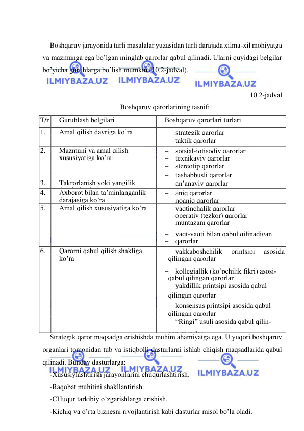  
 
 
Boshqaruv jarayonida turli masalalar yuzasidan turli darajada xilma-xil mohiyatga 
va mazmunga ega bo’lgan minglab qarorlar qabul qilinadi. Ularni quyidagi belgilar 
bo’yicha guruhlarga bo’lish mumkin (10.2-jadval). 
        
 10.2-jadval 
Boshqaruv qarorlarining tasnifi. 
T/r 
Guruhlash belgilari 
Boshqaruv qarorlari turlari 
1. 
Amal qilish davriga ko’ra 
 strategik qarorlar 
 
 
 taktik qarorlar 
2. 
Mazmuni va amal qilish 
 sotsial-iqtisodiy qarorlar 
 
xususiyatiga ko’ra 
 texnikaviy qarorlar 
 
 
 stereotip qarorlar 
 
 
 tashabbusli qarorlar 
3. 
Takrorlanish yoki yangilik 
dara- 
 an’anaviy qarorlar 
 
darajasiga ko’ra 
 tavsiyali qarorlar 
4. 
Axborot bilan ta’minlanganlik 
 aniq qarorlar 
 
darajasiga ko’ra 
 noaniq qarorlar 
5. 
Amal qilish xususiyatiga ko’ra 
 vaqtinchalik qarorlar 
 
 
 operativ (tezkor) qarorlar 
 
 
 muntazam qarorlar 
 
 
 vaqt-vaqti bilan qabul qilinadigan 
 
 
 qarorlar 
6. 
Qarorni qabul qilish shakliga 
 yakkaboshchilik 
printsipi 
asosida 
qabul 
 
ko’ra 
  qilingan qarorlar 
 
 
 kollegiallik (ko’pchilik fikri) asosi- 
 da 
 
 
  qabul qilingan qarorlar 
 
 
 yakdillik printsipi asosida qabul 
 
 
  qilingan qarorlar 
 
 
 konsensus printsipi asosida qabul 
 
 
  qilingan qarorlar 
 
 
 “Ringi” usuli asosida qabul qilin- 
  gan qarorlar 
Strategik qaror maqsadga erishishda muhim ahamiyatga ega. U yuqori boshqaruv 
organlari tomonidan tub va istiqbolli dasturlarni ishlab chiqish maqsadlarida qabul 
qilinadi. Bunday dasturlarga: 
-Xususiylashtirish jarayonlarini chuqurlashtirish. 
-Raqobat muhitini shakllantirish. 
-CHuqur tarkibiy o’zgarishlarga erishish. 
-Kichiq va o’rta biznesni rivojlantirish kabi dasturlar misol bo’la oladi. 
