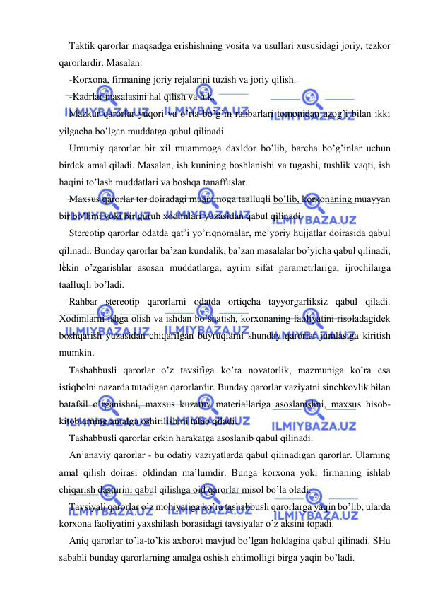  
 
Taktik qarorlar maqsadga erishishning vosita va usullari xususidagi joriy, tezkor 
qarorlardir. Masalan: 
-Korxona, firmaning joriy rejalarini tuzish va joriy qilish. 
-Kadrlar masalasini hal qilish va h.k. 
Mazkur qarorlar yuqori va o’rta bo’g’in rahbarlari tomonidan uzog’i bilan ikki 
yilgacha bo’lgan muddatga qabul qilinadi. 
Umumiy qarorlar bir xil muammoga daxldor bo’lib, barcha bo’g’inlar uchun 
birdek amal qiladi. Masalan, ish kunining boshlanishi va tugashi, tushlik vaqti, ish 
haqini to’lash muddatlari va boshqa tanaffuslar. 
Maxsus qarorlar tor doiradagi muammoga taalluqli bo’lib, korxonaning muayyan 
bir bo’limi yoki bir guruh xodimlari yuzasidan qabul qilinadi. 
Stereotip qarorlar odatda qat’i yo’riqnomalar, me’yoriy hujjatlar doirasida qabul 
qilinadi. Bunday qarorlar ba’zan kundalik, ba’zan masalalar bo’yicha qabul qilinadi, 
lekin o’zgarishlar asosan muddatlarga, ayrim sifat parametrlariga, ijrochilarga 
taalluqli bo’ladi. 
Rahbar stereotip qarorlarni odatda ortiqcha tayyorgarliksiz qabul qiladi. 
Xodimlarni ishga olish va ishdan bo’shatish, korxonaning faoliyatini risoladagidek 
boshqarish yuzasidan chiqarilgan buyruqlarni shunday qarorlar jumlasiga kiritish 
mumkin. 
Tashabbusli qarorlar o’z tavsifiga ko’ra novatorlik, mazmuniga ko’ra esa 
istiqbolni nazarda tutadigan qarorlardir. Bunday qarorlar vaziyatni sinchkovlik bilan 
batafsil o’rganishni, maxsus kuzatuv materiallariga asoslanishni, maxsus hisob-
kitoblarning amalga oshirilishini talab qiladi. 
Tashabbusli qarorlar erkin harakatga asoslanib qabul qilinadi. 
An’anaviy qarorlar - bu odatiy vaziyatlarda qabul qilinadigan qarorlar. Ularning 
amal qilish doirasi oldindan ma’lumdir. Bunga korxona yoki firmaning ishlab 
chiqarish dasturini qabul qilishga oid qarorlar misol bo’la oladi. 
Tavsiyali qarorlar o’z mohiyatiga ko’ra tashabbusli qarorlarga yaqin bo’lib, ularda 
korxona faoliyatini yaxshilash borasidagi tavsiyalar o’z aksini topadi. 
Aniq qarorlar to’la-to’kis axborot mavjud bo’lgan holdagina qabul qilinadi. SHu 
sababli bunday qarorlarning amalga oshish ehtimolligi birga yaqin bo’ladi. 
