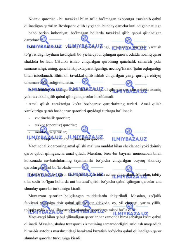  
 
Noaniq qarorlar - bu tavakkal bilan to’la bo’lmagan axborotga asoslanib qabul 
qilinadigan qarorlar. Boshqacha qilib aytganda, bunday qarorlar kutiladigan natijaga 
baho berish imkoniyati bo’lmagan hollarda tavakkal qilib qabul qilinadigan 
qarorlardir. 
Masalan, Mudofaa Vazirligining eng yangi, murakkab qurolni yaratish 
to’g’risidagi loyihani tasdiqlash bo’yicha qabul qilingan qarori, odatda noaniq qaror 
shaklida bo’ladi. CHunki ishlab chiqarilgan qurolning qanchalik samarali yoki 
samarasizligi, uning, qanchalik puxta yaratilganligi, nechog’lik mo’ljalni oqlaganligi 
bilan isbotlanadi. Ehtimol, tavakkal qilib ishlab chiqarilgan yangi qurolga ehtiyoj 
umuman bo’lmasligi mumkin. 
Ana shunday va shunga o’xshash hollarda qabul qilingan qarorlar, odatda noaniq 
yoki tavakkal qilib qabul qilingan qarorlar hisoblanadi. 
Amal qilish xarakteriga ko’ra boshqaruv qarorlarining turlari. Amal qilish 
xarakteriga qarab boshqaruv qarorlari quyidagi turlarga bo’linadi: 
- 
vaqtinchalik qarorlar; 
- 
tezkor (operativ) qarorlar; 
- 
muntazam qarorlar; 
- 
vaqt-vaqti bilan qabul qilinadigan qarorlar. 
Vaqtinchalik qarorning amal qilishi ma’lum muddat bilan cheklanadi yoki doimiy 
qaror qabul qilinguncha amal qiladi. Masalan, biror-bir bayram munosabati bilan 
korxonada navbatchilarning tayinlanishi bo’yicha chiqarilgan buyruq shunday 
qarorlarga misol bo’la oladi. 
Tezkor (operativ) qaror kechiqtirmay ijro etish uchun chiqariladi. Masalan, tabiiy 
ofat sodir bo’lgan hollarda uni bartaraf qilish bo’yicha qabul qilingan qarorlar ana 
shunday qarorlar turkumiga kiradi. 
Muntazam qarorlar belgilangan muddatlarda chiqariladi. Masalan, xo’jalik 
faoliyati yakuniga doir qabul qilinadigan (dekada, oy, yil choragi, yarim yillik, 
to’qqiz oylik va yillik) qarorlar shunday qarorlarga misol bo’la oladi. 
Vaqt-vaqti bilan qabul qilinadigan qarorlar har zamonda biror sababga ko’ra qabul 
qilinadi. Masalan, shahar transporti xizmatining samaradorligini aniqlash maqsadida 
biror-bir avtobus marshrutidagi harakatni kuzatish bo’yicha qabul qilinadigan qaror 
shunday qarorlar turkumiga kiradi. 
