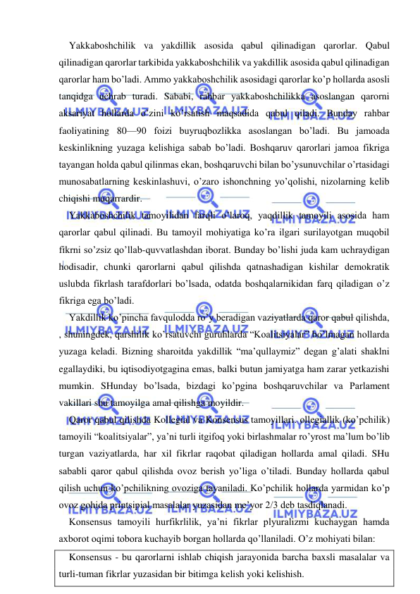  
 
Yakkaboshchilik va yakdillik asosida qabul qilinadigan qarorlar. Qabul 
qilinadigan qarorlar tarkibida yakkaboshchilik va yakdillik asosida qabul qilinadigan 
qarorlar ham bo’ladi. Ammo yakkaboshchilik asosidagi qarorlar ko’p hollarda asosli 
tanqidga uchrab turadi. Sababi, rahbar yakkaboshchilikka asoslangan qarorni 
aksariyat hollarda o’zini ko’rsatish maqsadida qabul qiladi. Bunday rahbar 
faoliyatining 80—90 foizi buyruqbozlikka asoslangan bo’ladi. Bu jamoada 
keskinlikning yuzaga kelishiga sabab bo’ladi. Boshqaruv qarorlari jamoa fikriga 
tayangan holda qabul qilinmas ekan, boshqaruvchi bilan bo’ysunuvchilar o’rtasidagi 
munosabatlarning keskinlashuvi, o’zaro ishonchning yo’qolishi, nizolarning kelib 
chiqishi muqarrardir. 
Yakkaboshchilik tamoyilidan farqli o’laroq, yaqdillik tamoyili asosida ham 
qarorlar qabul qilinadi. Bu tamoyil mohiyatiga ko’ra ilgari surilayotgan muqobil 
fikrni so’zsiz qo’llab-quvvatlashdan iborat. Bunday bo’lishi juda kam uchraydigan 
hodisadir, chunki qarorlarni qabul qilishda qatnashadigan kishilar demokratik 
uslubda fikrlash tarafdorlari bo’lsada, odatda boshqalarnikidan farq qiladigan o’z 
fikriga ega bo’ladi. 
Yakdillik ko’pincha favqulodda ro’y beradigan vaziyatlarda qaror qabul qilishda, 
, shuningdek, qarshilik ko’rsatuvchi guruhlarda “Koalitsiyalar” bo’lmagan hollarda 
yuzaga keladi. Bizning sharoitda yakdillik “ma’qullaymiz” degan g’alati shaklni 
egallaydiki, bu iqtisodiyotgagina emas, balki butun jamiyatga ham zarar yetkazishi 
mumkin. SHunday bo’lsada, bizdagi ko’pgina boshqaruvchilar va Parlament 
vakillari shu tamoyilga amal qilishga moyildir. 
Qaror qabul qilishda Kollegial va Konsensus tamoyillari. ollegiallik (ko’pchilik) 
tamoyili “koalitsiyalar”, ya’ni turli itgifoq yoki birlashmalar ro’yrost ma’lum bo’lib 
turgan vaziyatlarda, har xil fikrlar raqobat qiladigan hollarda amal qiladi. SHu 
sababli qaror qabul qilishda ovoz berish yo’liga o’tiladi. Bunday hollarda qabul 
qilish uchun ko’pchilikning ovoziga tayaniladi. Ko’pchilik hollarda yarmidan ko’p 
ovoz gohida printsipial masalalar yuzasidan me’yor 2/3 deb tasdiqlanadi. 
Konsensus tamoyili hurfikrlilik, ya’ni fikrlar plyuralizmi kuchaygan hamda 
axborot oqimi tobora kuchayib borgan hollarda qo’llaniladi. O’z mohiyati bilan: 
Konsensus - bu qarorlarni ishlab chiqish jarayonida barcha baxsli masalalar va 
turli-tuman fikrlar yuzasidan bir bitimga kelish yoki kelishish. 
