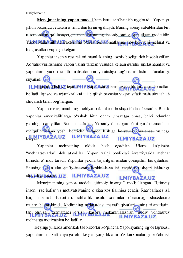 Ilmiybaza.uz 
 
 Menejmentning yapon modeli ham katta sho‘baiqish uyg‘otadi. Yaponiya 
jahon bozorida yetakchi o‘rinlardan birini egallaydi. Buning asosiy sabablaridan biri 
u tomonidan qo‘llanayotgan menejmentning insoniy omilga qaratilgan modelidir. 
Yaponiyada milliy xarakterning o‘ziga xos alomatlariga mos keluvchi mehnat va 
hulq usullari vujudga kelgan.  
 Yaponlar insoniy resurslarni mamlakatning asosiy boyligi deb hisoblaydilar. 
Xo‘jalik yuritishning yapon tizimi tarixan vujudga kelgan guruhli jipslashganlik va 
yaponlarni yuqori sifatli mahsulotlarni yaratishga tug‘ma intilishi an’analariga 
suyanadi. 
 Iqtisod qilish va tejamkorlik yapon xarakterining ajralib turuvchi alomatlari 
bo‘ladi. Iqtisod va tejamkorlikni talab qilish bevosita yuqori sifatli mahsulot ishlab 
chiqarish bilan bog‘langan. 
 Yapon menejmentining mohiyati odamlarni boshqarishdan iboratdir. Bunda 
yaponlar amerikaliklarga o‘xshab bitta odam (shaxs)ga emas, balki odamlar 
guruhiga qaraydilar. Bundan tashqari, Yaponiyada tutgan o‘rni guruh tomonidan 
ma’qullanadigan yoshi bo‘yicha kattaroq kishiga bo‘ysunish an’anasi vujudga 
kelgan. 
 Yaponlar 
mehnatning 
oldida 
bosh 
egadilar. 
Ularni 
ko‘pincha 
“mehnatsevarlar” deb ataydilar. Yapon xalqi boyliklari iererxiyasida mehnat 
birinchi o‘rinda turadi. Yaponlar yaxshi bajarilgan ishdan qoniqishni his qiladilar. 
Shuning uchun ular qat’iy intizom, keskinlik va ish vaqtidan tashqari ishlashga 
chidashga rozilar. 
 Menejmentning yapon modeli “ijtimoiy insonga” mo‘ljallangan. “Ijtimoiy 
inson” rag‘batlar va motivatsiyaning o‘ziga xos tizimiga egadir. Rag‘batlarga ish 
haqi, mehnat sharoitlari, rahbarlik usuli, xodimlar o‘rtasidagi shaxslararo 
munosabatlar kiradi. Xodimning mehnatdagi muvaffaqiyatlari, uning xizmatlarini 
tan olinishi, xizmatdagi o‘sish, kasbiy mukammalashish, ijodiy yondashuv 
mehnatga motivatsiya bo‘ladilar. 
Keyingi yillarda amerikali tadbirkorlar ko‘pincha Yaponiyaning ilg‘or tajribasi, 
yaponlarni muvaffaqiyatga olib kelgan yangiliklarni o‘z korxonalariga ko‘chirish 
