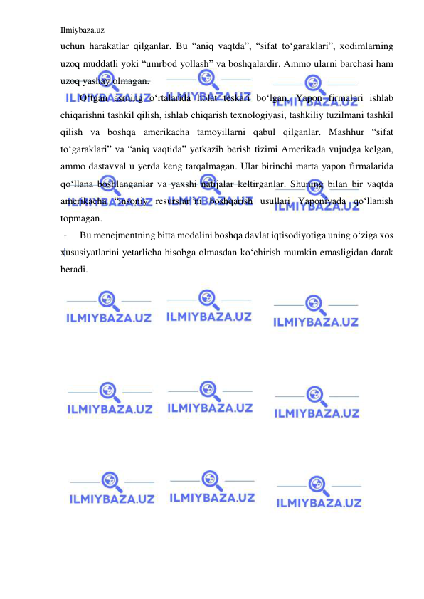 Ilmiybaza.uz 
 
uchun harakatlar qilganlar. Bu “aniq vaqtda”, “sifat to‘garaklari”, xodimlarning 
uzoq muddatli yoki “umrbod yollash” va boshqalardir. Ammo ularni barchasi ham 
uzoq yashay olmagan. 
O‘tgan asrning o‘rtalarida holat teskari bo‘lgan. Yapon firmalari ishlab 
chiqarishni tashkil qilish, ishlab chiqarish texnologiyasi, tashkiliy tuzilmani tashkil 
qilish va boshqa amerikacha tamoyillarni qabul qilganlar. Mashhur “sifat 
to‘garaklari” va “aniq vaqtida” yetkazib berish tizimi Amerikada vujudga kelgan, 
ammo dastavval u yerda keng tarqalmagan. Ular birinchi marta yapon firmalarida 
qo‘llana boshlanganlar va yaxshi natijalar keltirganlar. Shuning bilan bir vaqtda 
amerikacha “insoniy resurslar”ni boshqarish usullari Yaponiyada qo‘llanish 
topmagan. 
Bu menejmentning bitta modelini boshqa davlat iqtisodiyotiga uning o‘ziga xos 
xususiyatlarini yetarlicha hisobga olmasdan ko‘chirish mumkin emasligidan darak 
beradi. 
 
