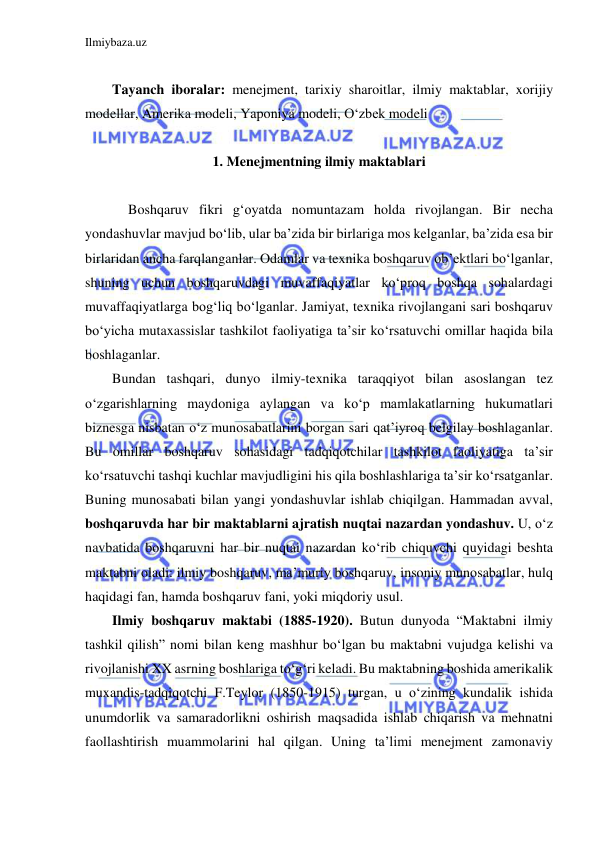 Ilmiybaza.uz 
 
 
Tayanch iboralar: menejment, tarixiy sharoitlar, ilmiy maktablar, xorijiy 
modellar, Amerika modeli, Yaponiya modeli, O‘zbek modeli 
 
1. Menejmentning ilmiy maktablari 
 
 
  Boshqaruv fikri g‘oyatda nomuntazam holda rivojlangan. Bir necha 
yondashuvlar mavjud bo‘lib, ular ba’zida bir birlariga mos kelganlar, ba’zida esa bir 
birlaridan ancha farqlanganlar. Odamlar va texnika boshqaruv ob’ektlari bo‘lganlar, 
shuning uchun boshqaruvdagi muvaffaqiyatlar ko‘proq boshqa sohalardagi 
muvaffaqiyatlarga bog‘liq bo‘lganlar. Jamiyat, texnika rivojlangani sari boshqaruv 
bo‘yicha mutaxassislar tashkilot faoliyatiga ta’sir ko‘rsatuvchi omillar haqida bila 
boshlaganlar.  
Bundan tashqari, dunyo ilmiy-texnika taraqqiyot bilan asoslangan tez 
o‘zgarishlarning maydoniga aylangan va ko‘p mamlakatlarning hukumatlari 
biznesga nisbatan o‘z munosabatlarini borgan sari qat’iyroq belgilay boshlaganlar. 
Bu omillar boshqaruv sohasidagi tadqiqotchilar tashkilot faoliyatiga ta’sir 
ko‘rsatuvchi tashqi kuchlar mavjudligini his qila boshlashlariga ta’sir ko‘rsatganlar. 
Buning munosabati bilan yangi yondashuvlar ishlab chiqilgan. Hammadan avval, 
boshqaruvda har bir maktablarni ajratish nuqtai nazardan yondashuv. U, o‘z 
navbatida boshqaruvni har bir nuqtai nazardan ko‘rib chiquvchi quyidagi beshta 
maktabni oladi: ilmiy boshqaruv, ma’muriy boshqaruv, insoniy munosabatlar, hulq 
haqidagi fan, hamda boshqaruv fani, yoki miqdoriy usul. 
Ilmiy boshqaruv maktabi (1885-1920). Butun dunyoda “Maktabni ilmiy 
tashkil qilish” nomi bilan keng mashhur bo‘lgan bu maktabni vujudga kelishi va 
rivojlanishi XX asrning boshlariga to‘g‘ri keladi. Bu maktabning boshida amerikalik 
muxandis-tadqiqotchi F.Teylor (1850-1915) turgan, u o‘zining kundalik ishida 
unumdorlik va samaradorlikni oshirish maqsadida ishlab chiqarish va mehnatni 
faollashtirish muammolarini hal qilgan. Uning ta’limi menejment zamonaviy 
