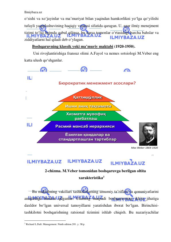 Ilmiybaza.uz 
 
o‘sishi va xo‘jayinlar va ma’muriyat bilan yaqindan hamkorlikni yo‘lga qo‘yilishi 
tufayli yaqinlashuvining haqiqiy vositasi sifatida qaragan. U, agar ilmiy menejment 
tizimi to‘liq hajmda qabul qilinsa, bu narsa tomonlar o‘rtasidagi barcha bahslar va 
ziddiyatlarni hal qiladi deb o‘ylagan. 
Boshqaruvning klassik yoki ma’muriy maktabi (1920-1950). 
 Uni rivojlantirishiga fransuz olimi A.Fayol va nemes sotsiologi M.Veber eng 
katta ulush qo‘shganlar. 
 
23
Бюрократик менежмент асослари?
Қаттиққўллик
Хизматга мувофиқ 
рағбатлаш
Расмий мансаб иерархияси
Ёзилган қоидалар ва 
стандартлашган тартиблар
Ишни аниқ тақсимоти
Max Weber 1864-1920
 
 
2-chizma. M.Veber tomonidan boshqaruvga berilgan oltita 
xarakteristika3 
 
Bu maktabning vakillari tashkilotlarning umumiy ta’riflari va qonuniyatlarini 
aniqlashga harakat qilganlar. Ularning maqsadi boshqaruvning ikkita jihatiga 
daxldor bo‘lgan universal tamoyillarni yaratishdan iborat bo‘lgan. Birinchisi-
tashkilotni boshqarishning ratsional tizimini ishlab chiqish. Bu nazariyachilar 
                                                 
3 Richard L.Daft. Management. Ninth edition.201. y. 38 p. 
