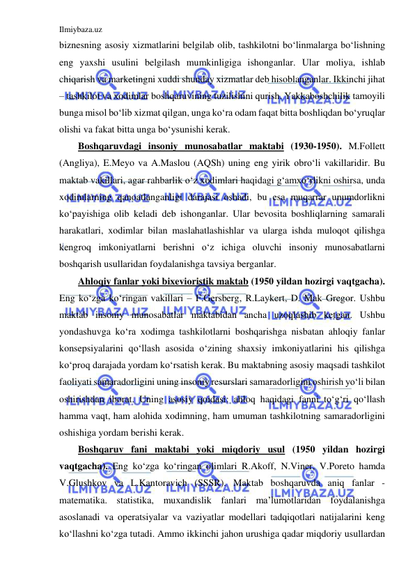 Ilmiybaza.uz 
 
biznesning asosiy xizmatlarini belgilab olib, tashkilotni bo‘linmalarga bo‘lishning 
eng yaxshi usulini belgilash mumkinligiga ishonganlar. Ular moliya, ishlab 
chiqarish va marketingni xuddi shunday xizmatlar deb hisoblanganlar. Ikkinchi jihat 
– tashkilot va xodimlar boshqaruvining tuzilishini qurish. Yakkaboshchilik tamoyili 
bunga misol bo‘lib xizmat qilgan, unga ko‘ra odam faqat bitta boshliqdan bo‘yruqlar 
olishi va fakat bitta unga bo‘ysunishi kerak. 
Boshqaruvdagi insoniy munosabatlar maktabi (1930-1950). M.Follett 
(Angliya), E.Meyo va A.Maslou (AQSh) uning eng yirik obro‘li vakillaridir. Bu 
maktab vakillari, agar rahbarlik o‘z xodimlari haqidagi g‘amxo‘rlikni oshirsa, unda 
xodimlarning qanoatlanganligi darajasi oshadi, bu esa muqarrar unumdorlikni 
ko‘payishiga olib keladi deb ishonganlar. Ular bevosita boshliqlarning samarali 
harakatlari, xodimlar bilan maslahatlashishlar va ularga ishda muloqot qilishga 
kengroq imkoniyatlarni berishni o‘z ichiga oluvchi insoniy munosabatlarni 
boshqarish usullaridan foydalanishga tavsiya berganlar. 
Ahloqiy fanlar yoki bixevioristik maktab (1950 yildan hozirgi vaqtgacha). 
Eng ko‘zga ko‘ringan vakillari – F.Gersberg, R.Laykert, D. Mak Gregor. Ushbu 
maktab insoniy munosabatlar maktabidan ancha uzoqlashib ketgan. Ushbu 
yondashuvga ko‘ra xodimga tashkilotlarni boshqarishga nisbatan ahloqiy fanlar 
konsepsiyalarini qo‘llash asosida o‘zining shaxsiy imkoniyatlarini his qilishga 
ko‘proq darajada yordam ko‘rsatish kerak. Bu maktabning asosiy maqsadi tashkilot 
faoliyati samaradorligini uning insoniy resurslari samaradorligini oshirish yo‘li bilan 
oshirishdan iborat. Uning asosiy qoidasi: ahloq haqidagi fanni to‘g‘ri qo‘llash 
hamma vaqt, ham alohida xodimning, ham umuman tashkilotning samaradorligini 
oshishiga yordam berishi kerak. 
Boshqaruv fani maktabi yoki miqdoriy usul (1950 yildan hozirgi 
vaqtgacha). Eng ko‘zga ko‘ringan olimlari R.Akoff, N.Viner, V.Poreto hamda 
V.Glushkov va L.Kantoravich (SSSR). Maktab boshqaruvda aniq fanlar - 
matematika. statistika, muxandislik fanlari ma’lumotlaridan foydalanishga 
asoslanadi va operatsiyalar va vaziyatlar modellari tadqiqotlari natijalarini keng 
ko‘llashni ko‘zga tutadi. Ammo ikkinchi jahon urushiga qadar miqdoriy usullardan 
