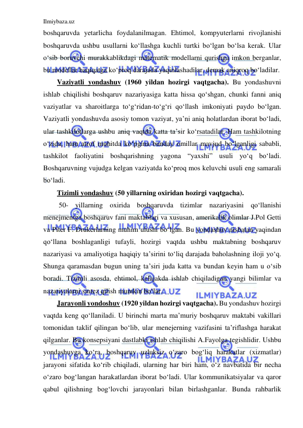 Ilmiybaza.uz 
 
boshqaruvda yetarlicha foydalanilmagan. Ehtimol, kompyuterlarni rivojlanishi 
boshqaruvda ushbu usullarni ko‘llashga kuchli turtki bo‘lgan bo‘lsa kerak. Ular 
o‘sib boruvchi murakkablikdagi matematik modellarni qurishga imkon berganlar, 
bu modellar haqiqatga ko‘proq darajada yaqinlashadilar, demak aniqroq bo‘ladilar. 
Vaziyatli yondashuv (1960 yildan hozirgi vaqtgacha). Bu yondashuvni 
ishlab chiqilishi boshqaruv nazariyasiga katta hissa qo‘shgan, chunki fanni aniq 
vaziyatlar va sharoitlarga to‘g‘ridan-to‘g‘ri qo‘llash imkoniyati paydo bo‘lgan. 
Vaziyatli yondashuvda asosiy tomon vaziyat, ya’ni aniq holatlardan iborat bo‘ladi, 
ular tashkilotlarga ushbu aniq vaqtda katta ta’sir ko‘rsatadilar. Ham tashkilotning 
o‘zida, ham atrof muhitda ko‘pgina bunday omillar mavjud bo‘lganligi sababli, 
tashkilot faoliyatini boshqarishning yagona “yaxshi” usuli yo‘q bo‘ladi. 
Boshqaruvning vujudga kelgan vaziyatda ko‘proq mos keluvchi usuli eng samarali 
bo‘ladi. 
Tizimli yondashuv (50 yillarning oxiridan hozirgi vaqtgacha). 
 50- yillarning oxirida boshqaruvda tizimlar nazariyasini qo‘llanishi 
menejmentga boshqaruv fani maktablari va xususan, amerikalik olimlar J.Pol Getti 
va Piter F. Drukerlarning muhim ulushi bo‘lgan. Bu yondashuv nisbatan yaqindan 
qo‘llana boshlaganligi tufayli, hozirgi vaqtda ushbu maktabning boshqaruv 
nazariyasi va amaliyotiga haqiqiy ta’sirini to‘liq darajada baholashning iloji yo‘q. 
Shunga qaramasdan bugun uning ta’siri juda katta va bundan keyin ham u o‘sib 
boradi. Tizimli asosda, ehtimol, kelajakda ishlab chiqiladigan yangi bilimlar va 
nazariyalarni sintez qilish mumkin bo‘lar. 
Jarayonli yondoshuv (1920 yildan hozirgi vaqtgacha). Bu yondashuv hozirgi 
vaqtda keng qo‘llaniladi. U birinchi marta ma’muriy boshqaruv maktabi vakillari 
tomonidan taklif qilingan bo‘lib, ular menejerning vazifasini ta’riflashga harakat 
qilganlar. Bu konsepsiyani dastlabki ishlab chiqilishi A.Fayolga tegishlidir. Ushbu 
yondashuvga ko‘ra, boshqaruv uzluksiz o‘zaro bog‘liq harakatlar (xizmatlar) 
jarayoni sifatida ko‘rib chiqiladi, ularning har biri ham, o‘z navbatida bir necha 
o‘zaro bog‘langan harakatlardan iborat bo‘ladi. Ular kommunikatsiyalar va qaror 
qabul qilishning bog‘lovchi jarayonlari bilan birlashganlar. Bunda rahbarlik 
