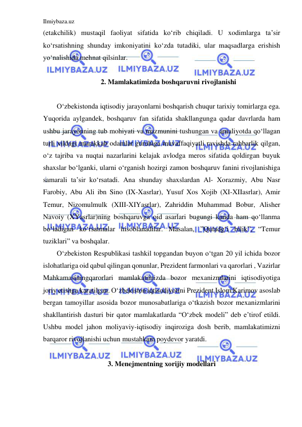 Ilmiybaza.uz 
 
(etakchilik) mustaqil faoliyat sifatida ko‘rib chiqiladi. U xodimlarga ta’sir 
ko‘rsatishning shunday imkoniyatini ko‘zda tutadiki, ular maqsadlarga erishish 
yo‘nalishida mehnat qilsinlar.  
 
2. Mamlakatimizda boshqaruvni rivojlanishi 
 
O‘zbekistonda iqtisodiy jarayonlarni boshqarish chuqur tarixiy tomirlarga ega. 
Yuqorida aylgandek, boshqaruv fan sifatida shakllangunga qadar davrlarda ham 
ushbu jarayonning tub mohiyati va mazmunini tushungan va amaliyotda qo‘llagan 
turli xildagi murakkab odamlar guruhiga muvaffaqiyatli ravishda rahbarlik qilgan, 
o‘z tajriba va nuqtai nazarlarini kelajak avlodga meros sifatida qoldirgan buyuk 
shaxslar bo‘lganki, ularni o‘rganish hozirgi zamon boshqaruv fanini rivojlanishiga 
samarali ta’sir ko‘rsatadi. Ana shunday shaxslardan Al- Xorazmiy, Abu Nasr 
Farobiy, Abu Ali ibn Sino (IX-Xasrlar), Yusuf Xos Xojib (XI-XIIasrlar), Amir 
Temur, Nizomulmulk (XIII-XIYasrlar), Zahriddin Muhammad Bobur, Alisher 
Navoiy (XYasrlar)ning boshqaruvga oid asarlari bugungi kunda ham qo‘llanma 
bo‘ladigan ko‘rsatmalar hisoblanadilar. Masalan, ”Qutadg‘i bilik”, “Temur 
tuziklari” va boshqalar. 
O‘zbekiston Respublikasi tashkil topgandan buyon o‘tgan 20 yil ichida bozor 
islohatlariga oid qabul qilingan qonunlar, Prezident farmonlari va qarorlari , Vazirlar 
Mahkamasiningqarorlari mamlakatimizda bozor mexanizmlarini iqtisodiyotiga 
joriy etishga karatilgan. O‘zbekiston iqtisodiyotini Prezident Islom Karimov asoslab 
bergan tamoyillar asosida bozor munosabatlariga o‘tkazish bozor mexanizmlarini 
shakllantirish dasturi bir qator mamlakatlarda “O‘zbek modeli” deb e’tirof etildi. 
Ushbu model jahon moliyaviy-iqtisodiy inqiroziga dosh berib, mamlakatimizni 
barqaror rivojlanishi uchun mustahkam poydevor yaratdi.  
        
3. Menejmentning xorijiy modellari 
 
