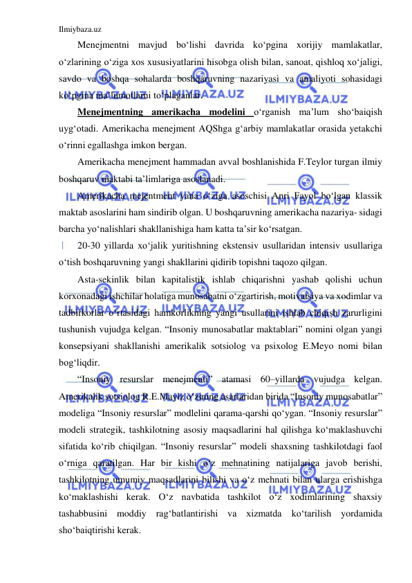 Ilmiybaza.uz 
 
Menejmentni mavjud bo‘lishi davrida ko‘pgina xorijiy mamlakatlar, 
o‘zlarining o‘ziga xos xususiyatlarini hisobga olish bilan, sanoat, qishloq xo‘jaligi, 
savdo va boshqa sohalarda boshqaruvning nazariyasi va amaliyoti sohasidagi 
ko‘pgina ma’lumotlarni to‘plaganlar. 
Menejmentning amerikacha modelini o‘rganish ma’lum sho‘baiqish 
uyg‘otadi. Amerikacha menejment AQShga g‘arbiy mamlakatlar orasida yetakchi 
o‘rinni egallashga imkon bergan. 
Amerikacha menejment hammadan avval boshlanishida F.Teylor turgan ilmiy 
boshqaruv maktabi ta’limlariga asoslanadi. 
Amerikacha mejentment yana o‘ziga asoschisi Anri Fayol bo‘lgan klassik 
maktab asoslarini ham sindirib olgan. U boshqaruvning amerikacha nazariya- sidagi 
barcha yo‘nalishlari shakllanishiga ham katta ta’sir ko‘rsatgan. 
20-30 yillarda xo‘jalik yuritishning ekstensiv usullaridan intensiv usullariga 
o‘tish boshqaruvning yangi shakllarini qidirib topishni taqozo qilgan. 
Asta-sekinlik bilan kapitalistik ishlab chiqarishni yashab qolishi uchun 
korxonadagi ishchilar holatiga munosabatni o‘zgartirish, motivatsiya va xodimlar va 
tadbirkorlar o‘rtasidagi hamkorlikning yangi usullarini ishlab chiqish zarurligini 
tushunish vujudga kelgan. “Insoniy munosabatlar maktablari” nomini olgan yangi 
konsepsiyani shakllanishi amerikalik sotsiolog va psixolog E.Meyo nomi bilan 
bog‘liqdir. 
“Insoniy resurslar menejmenti” atamasi 60–yillarda vujudga kelgan. 
Amerikalik sotsiolog R.E.Maylz o‘zining asarlaridan birida “Insoniy munosabatlar” 
modeliga “Insoniy resurslar” modlelini qarama-qarshi qo‘ygan. “Insoniy resurslar” 
modeli strategik, tashkilotning asosiy maqsadlarini hal qilishga ko‘maklashuvchi 
sifatida ko‘rib chiqilgan. “Insoniy resurslar” modeli shaxsning tashkilotdagi faol 
o‘rniga qaratilgan. Har bir kishi o‘z mehnatining natijalariga javob berishi, 
tashkilotning umumiy maqsadlarini bilishi va o‘z mehnati bilan ularga erishishga 
ko‘maklashishi kerak. O‘z navbatida tashkilot o‘z xodimlarining shaxsiy 
tashabbusini moddiy rag‘batlantirishi va xizmatda ko‘tarilish yordamida 
sho‘baiqtirishi kerak. 
