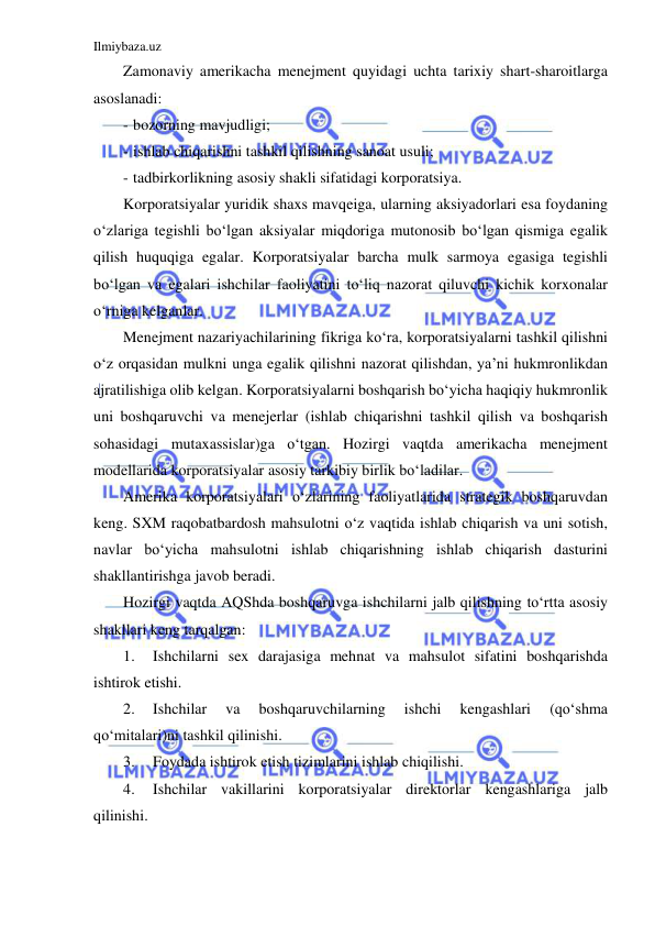 Ilmiybaza.uz 
 
Zamonaviy amerikacha menejment quyidagi uchta tarixiy shart-sharoitlarga 
asoslanadi: 
- bozorning mavjudligi; 
- ishlab chiqarishni tashkil qilishning sanoat usuli; 
- tadbirkorlikning asosiy shakli sifatidagi korporatsiya.  
Korporatsiyalar yuridik shaxs mavqeiga, ularning aksiyadorlari esa foydaning 
o‘zlariga tegishli bo‘lgan aksiyalar miqdoriga mutonosib bo‘lgan qismiga egalik 
qilish huquqiga egalar. Korporatsiyalar barcha mulk sarmoya egasiga tegishli 
bo‘lgan va egalari ishchilar faoliyatini to‘liq nazorat qiluvchi kichik korxonalar 
o‘rniga kelganlar. 
Menejment nazariyachilarining fikriga ko‘ra, korporatsiyalarni tashkil qilishni 
o‘z orqasidan mulkni unga egalik qilishni nazorat qilishdan, ya’ni hukmronlikdan 
ajratilishiga olib kelgan. Korporatsiyalarni boshqarish bo‘yicha haqiqiy hukmronlik 
uni boshqaruvchi va menejerlar (ishlab chiqarishni tashkil qilish va boshqarish 
sohasidagi mutaxassislar)ga o‘tgan. Hozirgi vaqtda amerikacha menejment 
modellarida korporatsiyalar asosiy tarkibiy birlik bo‘ladilar. 
Amerika korporatsiyalari o‘zlarining faoliyatlarida strategik boshqaruvdan 
keng. SXM raqobatbardosh mahsulotni o‘z vaqtida ishlab chiqarish va uni sotish, 
navlar bo‘yicha mahsulotni ishlab chiqarishning ishlab chiqarish dasturini 
shakllantirishga javob beradi. 
Hozirgi vaqtda AQShda boshqaruvga ishchilarni jalb qilishning to‘rtta asosiy 
shakllari keng tarqalgan: 
1. 
Ishchilarni sex darajasiga mehnat va mahsulot sifatini boshqarishda 
ishtirok etishi. 
2. 
Ishchilar 
va 
boshqaruvchilarning 
ishchi 
kengashlari 
(qo‘shma 
qo‘mitalari)ni tashkil qilinishi. 
3. 
Foydada ishtirok etish tizimlarini ishlab chiqilishi. 
4. 
Ishchilar vakillarini korporatsiyalar direktorlar kengashlariga jalb 
qilinishi. 
